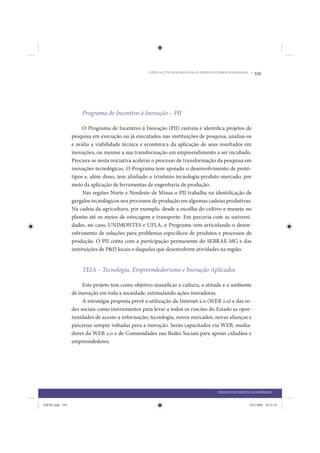 CIÊNCIA E TECNOLOGIA PARA O DESENVOLVIMENTO REGIONAL •   239




                     Programa de Incentivo à Inovação – PII

                      O Programa de Incentivo à Inovação (PII) rastreia e identifica projetos de
                 pesquisa em execução ou já executados nas instituições de pesquisa, analisa-os
                 e avalia a viabilidade técnica e econômica da aplicação de seus resultados em
                 inovações, ou mesmo a sua transformação em empreendimento a ser incubado.
                 Procura-se nesta iniciativa acelerar o processo de transformação da pesquisa em
                 inovações tecnológicas. O Programa tem apoiado o desenvolvimento de protó-
                 tipos e, além disso, tem alinhado o trinômio tecnologia-produto-mercado, por
                 meio da aplicação de ferramentas de engenharia de produção.
                      Nas regiões Norte e Nordeste de Minas o PII trabalha na identificação de
                 gargalos tecnológicos nos processos de produção em algumas cadeias produtivas.
                 Na cadeia da agricultura, por exemplo, desde a escolha do cultivo e manejo no
                 plantio até os meios de estocagem e transporte. Em parceria com as universi-
                 dades, no caso, UNIMONTES e UFLA, o Programa vem articulando o desen-
                 volvimento de soluções para problemas específicos de produtos e processos de
                 produção. O PII conta com a participação permanente do SEBRAE-MG e das
                 instituições de P&D locais e daquelas que desenvolvem atividades na região.


                     TEIA – Tecnologia, Empreendedorismo e Inovação Aplicados

                      Este projeto tem como objetivo massificar a cultura, a atitude e o ambiente
                 de inovação em toda a sociedade, estimulando ações inovadoras.
                      A estratégia proposta prevê a utilização da Internet 2.0 (WEB 2.0) e das re-
                 des sociais como instrumentos para levar a todos os rincões do Estado as opor-
                 tunidades de acesso a informação, tecnologia, novos mercados, novas alianças e
                 parcerias sempre voltadas para a inovação. Serão capacitados via WEB, media-
                 dores da WEB 2.0 e de Comunidades nas Redes Sociais para apoiar cidadãos e
                 empreendedores.




                                                                                       DESENVOLVIMENTO ECONÔMICO


IDENE.indb 239                                                                                         24/2/2009 10:35:34
 
