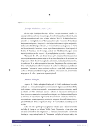 240     • REDUÇÃO DAS DESIGUALDADES REGIONAIS – UMA DAS FACES DO CHOQUE DE GESTÃO




                      Arranjos Produtivos Locais – APLs

                      Os Arranjos Produtivos Locais – APLs – estruturam quatro grandes ca-
                 deias produtivas: software, biotecnologia, eletroeletrônica e biocombustíveis, esta
                 última muito identificada com o Norte mineiro. No APL de biocombustíveis,
                 encontra-se em implantação os “Bureaux de Inovação” e o sistema de Gestão de
                 Projetos e Inteligência Competitiva, com focos temáticos e abrangência regionali-
                 zada: o etanol no Triângulo Mineiro, os biocombustíveis de oleaginosas no Norte
                 de Minas (Montes Claros) e o carvão vegetal na região central (Sete Lagoas). O
                 Centro de Referência em Bioenergia, sediado em Belo Horizonte, opera como
                 agente de integração dos bureaux e de articulação das parcerias e cooperações.
                      O conjunto dos APLs tem desenvolvido ações para estabelecer mecanismos
                 de cooperações e parcerias na captação de recursos, formulação de propostas em
                 resposta aos editais das diversas agências de fomento, realização de treinamentos,
                 transferência de tecnologias, assistência técnica, diagnósticos das cadeias produ-
                 tivas e articulação com redes laboratoriais de análise e certificação de produtos e
                 processos. Pretende-se, assim, ampliar e melhorar a capacidade competitiva dos
                 APLs de elevado conteúdo tecnológico, de forma autossustentável, promovendo
                 a agregação de valor e geração de riqueza regional.


                      Polos de Inovação

                      A partir de cidades-polo identificadas pela SEDVAN, os Polos de Inovação
                 dedicam-se à promoção de regiões economicamente deprimidas e de baixo IDH,
                 onde buscam catalisar oportunidades para o desenvolvimento econômico, social
                 e cultural. Os Polos estimulam ações e a adoção de mecanismos destinados a
                 fixar, concentrar e capacitar recursos humanos para atividades que modifiquem
                 a dinâmica do crescimento regional. Os Polos realizam sistematicamente estu-
                 dos técnicos e socioeconômicos, promovem pesquisa, desenvolvimento, inova-
                 ção e identificam demandas por capacitação de recursos humanos adequados à
                 região.
                      Estão em curso quatro grandes projetos, voltados para o desenvolvimento
                 de Polos de Inovação em Salinas, Teófilo Otoni, Diamantina e Araçuaí e cada
                 um deles apresentam dois subprojetos. O primeiro dos subprojetos trabalha na
                 instalação e operacionalização do “Bureau de Inteligência”, empreendedor de


  QUARTA PARTE


IDENE.indb 240                                                                                         24/2/2009 10:35:34
 