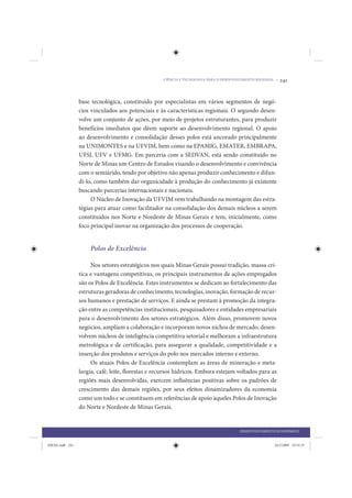 CIÊNCIA E TECNOLOGIA PARA O DESENVOLVIMENTO REGIONAL •   241


                 base tecnológica, constituído por especialistas em vários segmentos de negó-
                 cios vinculados aos potenciais e às características regionais. O segundo desen-
                 volve um conjunto de ações, por meio de projetos estruturantes, para produzir
                 benefícios imediatos que dêem suporte ao desenvolvimento regional. O apoio
                 ao desenvolvimento e consolidação desses polos está ancorado principalmente
                 na UNIMONTES e na UFVJM, bem como na EPAMIG, EMATER, EMBRAPA,
                 UFSJ, UFV e UFMG. Em parceria com a SEDVAN, está sendo constituído no
                 Norte de Minas um Centro de Estudos visando o desenvolvimento e convivência
                 com o semiárido, tendo por objetivo não apenas produzir conhecimento e difun-
                 di-lo, como também dar organicidade à produção do conhecimento já existente
                 buscando parcerias internacionais e nacionais.
                      O Núcleo de Inovação da UFVJM vem trabalhando na montagem das estra-
                 tégias para atuar como facilitador na consolidação dos demais núcleos a serem
                 constituídos nos Norte e Nordeste de Minas Gerais e tem, inicialmente, como
                 foco principal inovar na organização dos processos de cooperação.


                     Polos de Excelência

                      Nos setores estratégicos nos quais Minas Gerais possui tradição, massa crí-
                 tica e vantagens competitivas, os principais instrumentos de ações empregados
                 são os Polos de Excelência. Estes instrumentos se dedicam ao fortalecimento das
                 estruturas geradoras de conhecimento, tecnologias, inovação, formação de recur-
                 sos humanos e prestação de serviços. E ainda se prestam à promoção da integra-
                 ção entre as competências institucionais, pesquisadores e entidades empresariais
                 para o desenvolvimento dos setores estratégicos. Além disso, promovem novos
                 negócios, ampliam a colaboração e incorporam novos nichos de mercado, desen-
                 volvem núcleos de inteligência competitiva setorial e melhoram a infraestrutura
                 metrológica e de certificação, para assegurar a qualidade, competitividade e a
                 inserção dos produtos e serviços do polo nos mercados interno e externo.
                      Os atuais Polos de Excelência contemplam as áreas de mineração e meta-
                 lurgia, café, leite, florestas e recursos hídricos. Embora estejam voltados para as
                 regiões mais desenvolvidas, exercem influências positivas sobre os padrões de
                 crescimento das demais regiões, por seus efeitos dinamizadores da economia
                 como um todo e se constituem em referências de apoio àqueles Polos de Inovação
                 do Norte e Nordeste de Minas Gerais.


                                                                                        DESENVOLVIMENTO ECONÔMICO


IDENE.indb 241                                                                                          24/2/2009 10:35:35
 