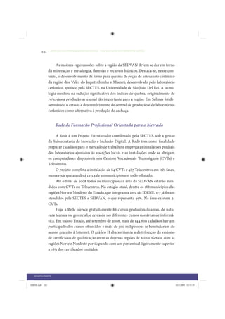 242     • REDUÇÃO DAS DESIGUALDADES REGIONAIS – UMA DAS FACES DO CHOQUE DE GESTÃO




                      As maiores repercussões sobre a região da SEDVAN devem se dar em torno
                 da mineração e metalurgia, florestas e recursos hídricos. Destaca-se, nesse con-
                 texto, o desenvolvimento de forno para queima de peças de artesanato cerâmico
                 da região dos Vales do Jequitinhonha e Mucuri, desenvolvido pelo laboratório
                 cerâmico, apoiado pela SECTES, na Universidade de São João Del Rei. A tecno-
                 logia resultou na redução significativa dos índices de quebra, originalmente de
                 70%, dessa produção artesanal tão importante para a região. Em Salinas foi de-
                 senvolvido o estudo e desenvolvimento de central de produção e de laboratórios
                 cerâmicos como alternativa à produção de cachaça.


                      Rede de Formação Profissional Orientada para o Mercado

                       A Rede é um Projeto Estruturador coordenado pela SECTES, sob a gestão
                 da Subsecretaria de Inovação e Inclusão Digital. A Rede tem como finalidade
                 preparar cidadãos para o mercado de trabalho e emprega as instalações prediais
                 dos laboratórios ajustados às vocações locais e as instalações onde se abrigam
                 os computadores disponíveis nos Centros Vocacionais Tecnológicos (CVTs) e
                 Telecentros.
                       O projeto completa a instalação de 84 CVTs e 487 Telecentros em três fases,
                 numa rede que atenderá cerca de 350municípios em todo o Estado.
                       Até o final de 2008 todos os municípios da área da SEDVAN estarão aten-
                 didos com CVTs ou Telecentros. No estágio atual, dentre os 188 municípios das
                 regiões Norte e Nordeste do Estado, que integram a área do IDENE, 177 já foram
                 atendidos pela SECTES e SEDVAN, o que representa 95%. Na área existem 21
                 CVTs.
                       Hoje a Rede oferece gratuitamente 86 cursos profissionalizantes, de natu-
                 reza técnica ou gerencial, e cerca de 110 diferentes cursos nas áreas de informá-
                 tica. Em todo o Estado, até setembro de 2008, mais de 144.600 cidadãos haviam
                 participado dos cursos oferecidos e mais de 300 mil pessoas se beneficiaram do
                 acesso gratuito à Internet. O gráfico II abaixo ilustra a distribuição da emissão
                 de certificados de qualificação entre as diversas regiões de Minas Gerais, com as
                 regiões Norte e Nordeste participando com um percentual ligeiramente superior
                 a 78% dos certificados emitidos.




  QUARTA PARTE


IDENE.indb 242                                                                                       24/2/2009 10:35:35
 