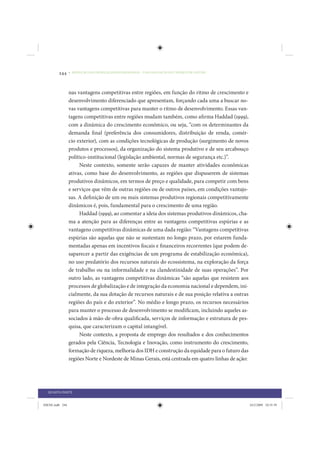 244     • REDUÇÃO DAS DESIGUALDADES REGIONAIS – UMA DAS FACES DO CHOQUE DE GESTÃO




                 nas vantagens competitivas entre regiões, em função do ritmo de crescimento e
                 desenvolvimento diferenciado que apresentam, forçando cada uma a buscar no-
                 vas vantagens competitivas para manter o ritmo de desenvolvimento. Essas van-
                 tagens competitivas entre regiões mudam também, como afirma Haddad (1999),
                 com a dinâmica do crescimento econômico, ou seja, “com os determinantes da
                 demanda final (preferência dos consumidores, distribuição de renda, comér-
                 cio exterior), com as condições tecnológicas de produção (surgimento de novos
                 produtos e processos), da organização do sistema produtivo e de seu arcabouço
                 político-institucional (legislação ambiental, normas de segurança etc.)”.
                      Neste contexto, somente serão capazes de manter atividades econômicas
                 ativas, como base do desenvolvimento, as regiões que dispuserem de sistemas
                 produtivos dinâmicos, em termos de preço e qualidade, para competir com bens
                 e serviços que vêm de outras regiões ou de outros países, em condições vantajo-
                 sas. A definição de um ou mais sistemas produtivos regionais competitivamente
                 dinâmicos é, pois, fundamental para o crescimento de uma região.
                      Haddad (1999), ao comentar a ideia dos sistemas produtivos dinâmicos, cha-
                 ma a atenção para as diferenças entre as vantagens competitivas espúrias e as
                 vantagens competitivas dinâmicas de uma dada região: “Vantagens competitivas
                 espúrias são aquelas que não se sustentam no longo prazo, por estarem funda-
                 mentadas apenas em incentivos fiscais e financeiros recorrentes (que podem de-
                 saparecer a partir das exigências de um programa de estabilização econômica),
                 no uso predatório dos recursos naturais do ecossistema, na exploração da força
                 de trabalho ou na informalidade e na clandestinidade de suas operações”. Por
                 outro lado, as vantagens competitivas dinâmicas “são aquelas que resistem aos
                 processos de globalização e de integração da economia nacional e dependem, ini-
                 cialmente, da sua dotação de recursos naturais e de sua posição relativa a outras
                 regiões do país e do exterior”. No médio e longo prazo, os recursos necessários
                 para manter o processo de desenvolvimento se modificam, incluindo aqueles as-
                 sociados à mão-de-obra qualificada, serviços de informação e estrutura de pes-
                 quisa, que caracterizam o capital intangível.
                      Neste contexto, a proposta de emprego dos resultados e dos conhecimentos
                 gerados pela Ciência, Tecnologia e Inovação, como instrumento do crescimento,
                 formação de riqueza, melhoria dos IDH e construção da equidade para o futuro das
                 regiões Norte e Nordeste de Minas Gerais, está centrada em quatro linhas de ação:




  QUARTA PARTE


IDENE.indb 244                                                                                       24/2/2009 10:35:39
 