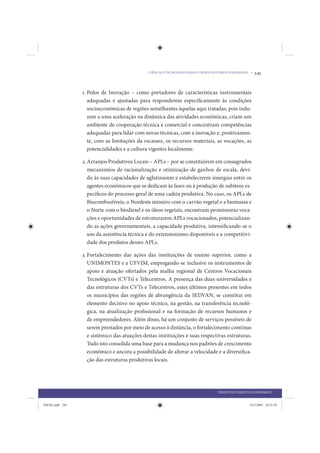 CIÊNCIA E TECNOLOGIA PARA O DESENVOLVIMENTO REGIONAL •   245


                 1. Polos de Inovação – como portadores de características instrumentais
                    adequadas e ajustadas para responderem especificamente às condições
                    socioeconômicas de regiões semelhantes àquelas aqui tratadas, pois indu-
                    zem a uma aceleração na dinâmica das atividades econômicas, criam um
                    ambiente de cooperação técnica e comercial e concentram competências
                    adequadas para lidar com novas técnicas, com a inovação e, positivamen-
                    te, com as limitações da escassez, os recursos materiais, as vocações, as
                    potencialidades e a cultura vigentes localmente.

                 2. Arranjos Produtivos Locais – APLs – por se constituírem em consagrados
                    mecanismos de racionalização e otimização de ganhos de escala, devi-
                    do às suas capacidades de aglutinarem e estabelecerem sinergias entre os
                    agentes econômicos que se dedicam às fases ou à produção de subitens es-
                    pecíficos do processo geral de uma cadeia produtiva. No caso, os APLs de
                    Biocombustíveis, o Nordeste mineiro com o carvão vegetal e a biomassa e
                    o Norte com o biodiesel e os óleos vegetais, encontram promissoras voca-
                    ções e oportunidades de estruturarem APLs vocacionados, potencializan-
                    do as ações governamentais, a capacidade produtiva, intensificando-se o
                    uso da assistência técnica e do extensionismo disponíveis e a competitivi-
                    dade dos produtos desses APLs.

                 3. Fortalecimento das ações das instituições de ensino superior, como a
                    UNIMONTES e a UFVJM, empregando-se inclusive os instrumentos de
                    apoio e atuação ofertados pela malha regional de Centros Vocacionais
                    Tecnológicos (CVTs) e Telecentros. A presença das duas universidades e
                    das estruturas dos CVTs e Telecentros, estes últimos presentes em todos
                    os municípios das regiões de abrangência da SEDVAN, se constitui em
                    elemento decisivo no apoio técnico, na gestão, na transferência tecnoló-
                    gica, na atualização profissional e na formação de recursos humanos e
                    de empreendedores. Além disso, há um conjunto de serviços possíveis de
                    serem prestados por meio de acesso à distância, o fortalecimento contínuo
                    e sistêmico das atuações destas instituições e suas respectivas estruturas.
                    Tudo isto consolida uma base para a mudança nos padrões de crescimento
                    econômico e ancora a possibilidade de alterar a velocidade e a diversifica-
                    ção das estruturas produtivas locais.




                                                                                   DESENVOLVIMENTO ECONÔMICO


IDENE.indb 245                                                                                     24/2/2009 10:35:39
 