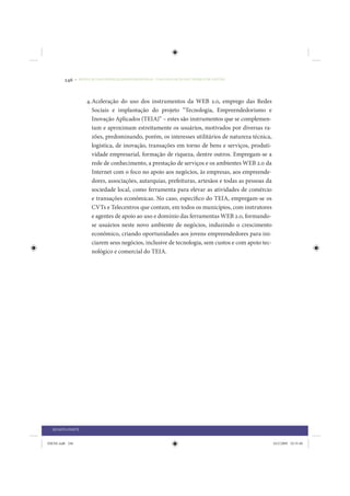 246     • REDUÇÃO DAS DESIGUALDADES REGIONAIS – UMA DAS FACES DO CHOQUE DE GESTÃO




                      4. Aceleração do uso dos instrumentos da WEB 2.0, emprego das Redes
                         Sociais e implantação do projeto “Tecnologia, Empreendedorismo e
                         Inovação Aplicados (TEIA)” – estes são instrumentos que se complemen-
                         tam e aproximam estreitamente os usuários, motivados por diversas ra-
                         zões, predominando, porém, os interesses utilitários de natureza técnica,
                         logística, de inovação, transações em torno de bens e serviços, produti-
                         vidade empresarial, formação de riqueza, dentre outros. Empregam-se a
                         rede de conhecimento, a prestação de serviços e os ambientes WEB 2.0 da
                         Internet com o foco no apoio aos negócios, às empresas, aos empreende-
                         dores, associações, autarquias, prefeituras, artesãos e todas as pessoas da
                         sociedade local, como ferramenta para elevar as atividades de comércio
                         e transações econômicas. No caso, específico do TEIA, empregam-se os
                         CVTs e Telecentros que contam, em todos os municípios, com instrutores
                         e agentes de apoio ao uso e domínio das ferramentas WEB 2.0, formando-
                         se usuários neste novo ambiente de negócios, induzindo o crescimento
                         econômico, criando oportunidades aos jovens empreendedores para ini-
                         ciarem seus negócios, inclusive de tecnologia, sem custos e com apoio tec-
                         nológico e comercial do TEIA.




  QUARTA PARTE


IDENE.indb 246                                                                                         24/2/2009 10:35:40
 