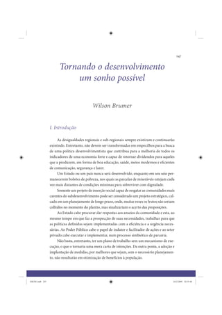 247


                       Tornando o desenvolvimento
                            um sonho possível

                                             Wilson Brumer


                 I. Introdução

                      As desigualdades regionais e sub-regionais sempre existiram e continuarão
                 existindo. Entretanto, não devem ser transformadas em empecilhos para a busca
                 de uma política desenvolvimentista que contribua para a melhoria de todos os
                 indicadores de uma economia forte e capaz de retornar dividendos para aqueles
                 que a produzem, em forma de boa educação, saúde, meios modernos e eficientes
                 de comunicação, segurança e lazer.
                      Um Estado ou um país nunca será desenvolvido, enquanto em seu seio per-
                 manecerem bolsões de pobreza, nos quais as parcelas de miseráveis estejam cada
                 vez mais distantes de condições mínimas para sobreviver com dignidade.
                      Somente um projeto de inserção social capaz de resgatar as comunidades mais
                 carentes do subdesenvolvimento pode ser considerado um projeto estratégico, cal-
                 cado em um planejamento de longo prazo, onde, muitas vezes os frutos não seriam
                 colhidos no momento do plantio, mas sinalizariam o acerto das proposições.
                      Ao Estado cabe procurar dar respostas aos anseios da comunidade e esta, ao
                 mesmo tempo em que faz a prospecção de suas necessidades, trabalhar para que
                 as políticas definidas sejam implementadas com a eficiência e a urgência neces-
                 sárias. Ao Poder Público cabe o papel de indutor e facilitador de ações e ao setor
                 privado cabe executar e implementar, num processo simbiótico de parceria.
                      Não basta, entretanto, ter um plano de trabalho sem um mecanismo de exe-
                 cução, o que o tornaria uma mera carta de intenções. Da outra ponta, a adoção e
                 implantação de medidas, por melhores que sejam, sem o necessário planejamen-
                 to, não resultarão em otimização de benefícios à população.




IDENE.indb 247                                                                                    24/2/2009 10:35:40
 