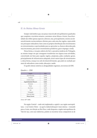248     • REDUÇÃO DAS DESIGUALDADES REGIONAIS – UMA DAS FACES DO CHOQUE DE GESTÃO




                 II. As Muitas Minas Gerais

                      Sempre vale lembrar que, nos pouco mais de 586 mil quilômetros quadrados
                 que compõem o território mineiro, coexistem várias Minas e Gerais. Essa diver-
                 sidade não reflete apenas aspectos culturais, mas, principalmente, mostra um de-
                 senvolvimento socioeconômico distinto para cada uma das regiões, repercutido
                 nos principais indicadores, bem como na própria distribuição dos investimentos
                 ou reinvestimentos e oportunidades para se aproveitar as chances oferecidas pela
                 macroeconomia, para atrair investimentos produtivos, gerar emprego e renda.
                      Dessa forma, a vocação cafeeira do Sul e a pecuária moderna do Triângulo,
                 ao mesmo tempo em que conseguem transformar em riqueza essas atividades,
                 convertendo em bens para aquelas regiões, propiciam, pelas condições gerais,
                 principalmente de infraestrutura adequada, atrair outros tipos de investimentos
                 e, dessa forma, avançar no ciclo do desenvolvimento, que pode ser avaliado por
                 meio de indicadores como renda, educação e saúde.
                      O quadro abaixo sintetiza as desigualdades regionais, em termos de IDH.

                 Quadro 1 – IDH
                              Região                      IDH
                           Alto Parnaíba                 0,793
                              Central                    0,798
                           Centro-Oeste                  0,788
                      Jequitinhonha/Mucuri               0,665
                             Noroeste                    0,760
                               Norte                     0,697
                             Rio Doce                    0,739
                                Sul                      0,787
                             Triângulo                   0,816
                           Zona da Mata                  0,764
                           Minas Gerais                  0,773

                 Fonte: FJP *2000


                      Na região Central – onde está implantada a capital e sua região metropoli-
                 tana – e no Centro-Oeste – na qual a industrialização é mais intensa – rumando
                 para o Leste, em direção ao Rio Doce, onde desponta a região metropolitana do
                 Vale do Aço, com suas indústrias, podem-se encontrar áreas comparáveis às de



  QUARTA PARTE


IDENE.indb 248                                                                                      24/2/2009 10:35:40
 