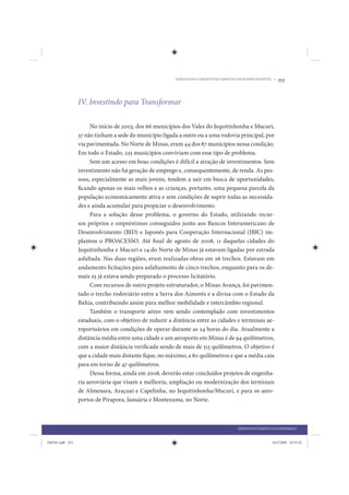 TORNANDO O DESENVOLVIMENTO UM SONHO POSSÍVEL •   253



                 IV. Investindo para Transformar

                      No início de 2003, dos 66 municípios dos Vales do Jequitinhonha e Mucuri,
                 37 não tinham a sede do município ligada a outro ou a uma rodovia principal, por
                 via pavimentada. No Norte de Minas, eram 44 dos 87 municípios nessa condição.
                 Em todo o Estado, 225 municípios conviviam com esse tipo de problema.
                      Sem um acesso em boas condições é difícil a atração de investimentos. Sem
                 investimento não há geração de emprego e, consequentemente, de renda. As pes-
                 soas, especialmente as mais jovens, tendem a sair em busca de oportunidades,
                 ficando apenas os mais velhos e as crianças, portanto, uma pequena parcela da
                 população economicamente ativa e sem condições de suprir todas as necessida-
                 des e ainda acumular para propiciar o desenvolvimento.
                      Para a solução desse problema, o governo do Estado, utilizando recur-
                 sos próprios e empréstimos conseguidos junto aos Bancos Interamericano de
                 Desenvolvimento (BID) e Japonês para Cooperação Internacional (JBIC) im-
                 plantou o PROACESSO. Até final de agosto de 2008, 11 daquelas cidades do
                 Jequitinhonha e Mucuri e 14 do Norte de Minas já estavam ligadas por estrada
                 asfaltada. Nas duas regiões, eram realizadas obras em 26 trechos. Estavam em
                 andamento licitações para asfaltamento de cinco trechos, enquanto para os de-
                 mais 25 já estava sendo preparado o processo licitatório.
                      Com recursos de outro projeto estruturador, o Minas Avança, foi pavimen-
                 tado o trecho rodoviário entre a Serra dos Aimorés e a divisa com o Estado da
                 Bahia, contribuindo assim para melhor mobilidade e intercâmbio regional.
                      Também o transporte aéreo vem sendo contemplado com investimentos
                 estaduais, com o objetivo de reduzir a distância entre as cidades e terminais ae-
                 roportuários em condições de operar durante as 24 horas do dia. Atualmente a
                 distância média entre uma cidade e um aeroporto em Minas é de 94 quilômetros,
                 com a maior distância verificada sendo de mais de 513 quilômetros. O objetivo é
                 que a cidade mais distante fique, no máximo, a 80 quilômetros e que a média caia
                 para em torno de 47 quilômetros.
                      Dessa forma, ainda em 2008, deverão estar concluídos projetos de engenha-
                 ria aeroviária que visam a melhoria, ampliação ou modernização dos terminais
                 de Almenara, Araçuaí e Capelinha, no Jequitinhonha/Mucuri, e para os aero-
                 portos de Pirapora, Januária e Montezuma, no Norte.



                                                                                     DESENVOLVIMENTO ECONÔMICO


IDENE.indb 253                                                                                       24/2/2009 10:35:42
 