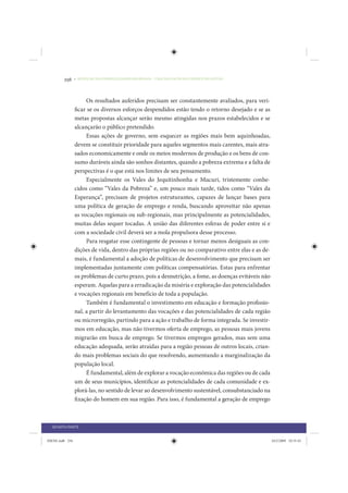 256     • REDUÇÃO DAS DESIGUALDADES REGIONAIS – UMA DAS FACES DO CHOQUE DE GESTÃO




                      Os resultados auferidos precisam ser constantemente avaliados, para veri-
                 ficar se os diversos esforços despendidos estão tendo o retorno desejado e se as
                 metas propostas alcançar serão mesmo atingidas nos prazos estabelecidos e se
                 alcançarão o público pretendido.
                      Essas ações de governo, sem esquecer as regiões mais bem aquinhoadas,
                 devem se constituir prioridade para aqueles segmentos mais carentes, mais atra-
                 sados economicamente e onde os meios modernos de produção e os bens de con-
                 sumo duráveis ainda são sonhos distantes, quando a pobreza extrema e a falta de
                 perspectivas é o que está nos limites de seu pensamento.
                      Especialmente os Vales do Jequitinhonha e Mucuri, tristemente conhe-
                 cidos como “Vales da Pobreza” e, um pouco mais tarde, tidos como “Vales da
                 Esperança”, precisam de projetos estruturantes, capazes de lançar bases para
                 uma política de geração de emprego e renda, buscando aproveitar não apenas
                 as vocações regionais ou sub-regionais, mas principalmente as potencialidades,
                 muitas delas sequer tocadas. A união das diferentes esferas de poder entre si e
                 com a sociedade civil deverá ser a mola propulsora desse processo.
                      Para resgatar esse contingente de pessoas e tornar menos desiguais as con-
                 dições de vida, dentro das próprias regiões ou no comparativo entre elas e as de-
                 mais, é fundamental a adoção de políticas de desenvolvimento que precisam ser
                 implementadas juntamente com políticas compensatórias. Estas para enfrentar
                 os problemas de curto prazo, pois a desnutrição, a fome, as doenças evitáveis não
                 esperam. Aquelas para a erradicação da miséria e exploração das potencialidades
                 e vocações regionais em benefício de toda a população.
                      Também é fundamental o investimento em educação e formação profissio-
                 nal, a partir do levantamento das vocações e das potencialidades de cada região
                 ou microrregião, partindo para a ação e trabalho de forma integrada. Se investir-
                 mos em educação, mas não tivermos oferta de emprego, as pessoas mais jovens
                 migrarão em busca de emprego. Se tivermos empregos gerados, mas sem uma
                 educação adequada, serão atraídas para a região pessoas de outros locais, crian-
                 do mais problemas sociais do que resolvendo, aumentando a marginalização da
                 população local.
                      É fundamental, além de explorar a vocação econômica das regiões ou de cada
                 um de seus municípios, identificar as potencialidades de cada comunidade e ex-
                 plorá-las, no sentido de levar ao desenvolvimento sustentável, consubstanciado na
                 fixação do homem em sua região. Para isso, é fundamental a geração de emprego



  QUARTA PARTE


IDENE.indb 256                                                                                       24/2/2009 10:35:43
 