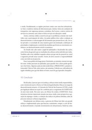 TORNANDO O DESENVOLVIMENTO UM SONHO POSSÍVEL •   257


                 e renda. Paralelamente, as regiões precisam contar com uma boa infraestrutu-
                 ra: bom e moderno sistema de telecomunicação, sistema viário em condições de
                 transportar com segurança pessoas e produtos, fácil acesso a outros centros de
                 serviços ou consumo, sem contar os bons serviços em educação e saúde.
                      Assim, continua válida a assertiva de que os problemas somente são resol-
                 vidos com a participação de todos. Ao poder público deve caber a indução ao
                 desenvolvimento e a alavancagem de ferramentas que possam levar a ele. Ao se-
                 tor privado e à sociedade de uma maneira geral está destinada a definição de
                 prioridades e implantação e controle das medidas que levem ao crescimento eco-
                 nômico e ao desenvolvimento social e econômico.
                      Ao Estado não cabe senão o papel de planejador e fiscalizador das ações,
                 como forma de garantir que os resultados dos esforços serão auferidos por todos.
                 Também cabe a ele, trabalhar naquelas esferas em que não for possível ou viável
                 o segmento privado atuar sozinho. Assim, ele deve assumir a responsabilidade
                 como um todo ou em parceria.
                      Essa é uma política de longo prazo. Entretanto, as sementes, mesmo em regi-
                 ões semi--áridas precisam ser plantadas, para quando vier a chuva poder germi-
                 nar e dar frutos. Algumas ações já estão sendo feitas: o PROACESSO, o projeto es-
                 truturador Vida no Vale, entre outros, são sementes. Caberão aos cultivadores da
                 região trabalhar para que elas dêem os frutos, mais do que esperados, desejados.



                 VI. Conclusão

                      Há décadas, é preciso que se reconheça, esforços vêem sendo empreendidos,
                 com o intuito de inserir o Norte e os Vales do Jequitinhonha e Mucuri no mapa do
                 desenvolvimento mineiro. A Comissão do Vale do São Francisco (CVSF), criada
                 por legislação federal em 1948, foi o embrião para o surgimento da CODEVASF,
                 26 anos mais tarde. Nos anos 1970, em Minas foi criada a CODEVALE. Essas
                 iniciativas tiveram importante atuação nas áreas, tendo como perspectivas a ge-
                 ração de emprego e renda e a redução dos índices de pobreza absoluta, além de
                 procurar estancar os fluxos migratórios.
                      Notadamente nos últimos anos, o governo de Minas tem feito um grande
                 esforço e implementado ações que buscam, exatamente, romper o ciclo de bai-
                 xo desenvolvimento e fazendo investimentos de infraestrutura. Rodovias estão



                                                                                    DESENVOLVIMENTO ECONÔMICO


IDENE.indb 257                                                                                      24/2/2009 10:35:44
 