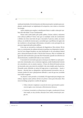 258     • REDUÇÃO DAS DESIGUALDADES REGIONAIS – UMA DAS FACES DO CHOQUE DE GESTÃO




                 sendo pavimentadas, há investimentos em telecomunicações e projetos para am-
                 pliação, modernização ou implantação de aeroportos, sem contar as inversões
                 em energia.
                      Ações voltadas para ampliar o atendimento básico à saúde e educação tam-
                 bém têm sido dadas. E isso é fundamental.
                      Passos estão sendo dados pelo poder público. Seriam, todavia, suficientes
                 esses esforços públicos? Temos visto que os resultados ainda são insuficientes
                 e obtidos em ritmo mais lento do que o necessário. É preciso, ainda, um maior
                 esforço, no sentido de mostrar para a sociedade que os problemas da região não
                 são insolúveis se ela participar efetivamente, tornando-se ator principal de um
                 processo organizado pelo poder público.
                      Creio não ser necessária a realização de diagnósticos. Eles existem. Há 60
                 anos, os constituintes da redemocratização já punham nas disposições transitó-
                 rias da Carta Magna brasileira um item destinando 1% da arrecadação federal
                 para o desenvolvimento de todo o Vale do São Francisco. Mas os resultados até
                 agora têm sido insuficientes, para não dizer frustrantes, quando nos referimos ao
                 desenvolvimento, considerando todas as suas variáveis.
                      É necessário ter em mente que para se alcançar esse objetivo as ações preci-
                 sam estar sintonizadas com os interesses regionais, sendo fundamental estarem
                 em consonância com os anseios maiores. A busca do desenvolvimento precisa
                 ser encarada como uma meta da sociedade e não uma simples ação de governo.
                 Pensando assim, definidas as metas de longo prazo, os governantes – atuais e
                 futuros – deverão fazer as adequações e aprimoramentos necessários, sem, en-
                 tretanto, perder de vista o planejamento definido e, mais do que isso, acordado
                 entre todos os agentes.
                      Ao chamar o setor privado e a sociedade civil organizada para integrar esse
                 esforço, algumas ações práticas devem ser postas à mesa para discussão. Para
                 início de diálogo, propomos a análise de algumas:

                           • Voltar a discutir e implantar o conceito de clusters aproveitando os poten-
                             ciais da região, como mineração, reflorestamento, fármacos.

                           • Continuar investindo na infraestrutura da região, considerada de forma
                             mais ampla, ou seja, estradas, educação, lazer, saúde, comunicação, ener-
                             gia, etc.




  QUARTA PARTE


IDENE.indb 258                                                                                             24/2/2009 10:35:44
 