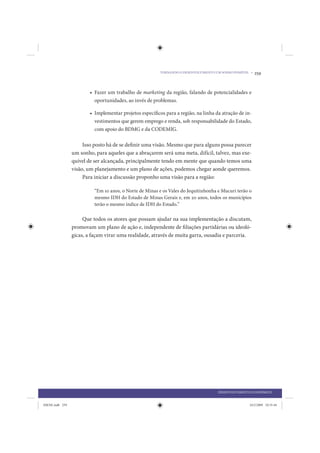 TORNANDO O DESENVOLVIMENTO UM SONHO POSSÍVEL •   259


                         • Fazer um trabalho de marketing da região, falando de potencialidades e
                           oportunidades, ao invés de problemas.

                         • Implementar projetos específicos para a região, na linha da atração de in-
                           vestimentos que gerem emprego e renda, sob responsabilidade do Estado,
                           com apoio do BDMG e da CODEMIG.

                      Isso posto há de se definir uma visão. Mesmo que para alguns possa parecer
                 um sonho, para aqueles que a abraçarem será uma meta, difícil, talvez, mas exe-
                 quível de ser alcançada, principalmente tendo em mente que quando temos uma
                 visão, um planejamento e um plano de ações, podemos chegar aonde queremos.
                      Para iniciar a discussão proponho uma visão para a região:

                           “Em 10 anos, o Norte de Minas e os Vales do Jequitinhonha e Mucuri terão o
                           mesmo IDH do Estado de Minas Gerais e, em 20 anos, todos os municípios
                           terão o mesmo índice de IDH do Estado.”

                      Que todos os atores que possam ajudar na sua implementação a discutam,
                 promovam um plano de ação e, independente de filiações partidárias ou ideoló-
                 gicas, a façam virar uma realidade, através de muita garra, ousadia e parceria.




                                                                                      DESENVOLVIMENTO ECONÔMICO


IDENE.indb 259                                                                                        24/2/2009 10:35:44
 