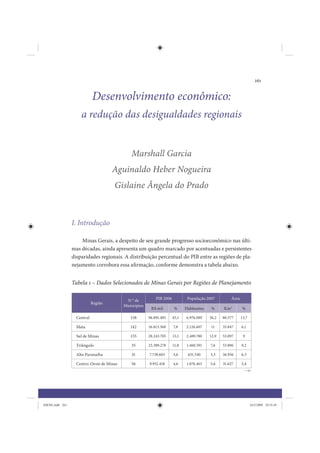 261


                             Desenvolvimento econômico:
                     a redução das desigualdades regionais


                                              Marshall Garcia
                                      Aguinaldo Heber Nogueira
                                      Gislaine Ângela do Prado



                 I. Introdução

                     Minas Gerais, a despeito de seu grande progresso socioeconômico nas últi-
                 mas décadas, ainda apresenta um quadro marcado por acentuadas e persistentes
                 disparidades regionais. A distribuição percentual do PIB entre as regiões de pla-
                 nejamento corrobora essa afirmação, conforme demonstra a tabela abaixo.


                 Tabela 1 – Dados Selecionados de Minas Gerais por Regiões de Planejamento

                                            N ° de          PIB 2006           População 2007         Área
                             Região
                                           Municípios
                                                         R$ mil         %     Habitantes    %     Km2         %

                   Central                    158       96.891.485     45,1   6.976.089    36,2   80.577     13,7

                   Mata                       142       16.813.368     7,8    2.126.607    11     35.847     6,1

                   Sul de Minas               155       28.243.705     13,1   2.489.780    12,9   53.097      9

                   Triângulo                  35        25.389.278     11,8   1.460.591    7,6    53.896     9,2

                   Alto Paranaíba              31       7.738.603      3,6     631.540     3,3    36.936     6,3

                   Centro-Oeste de Minas      56        9.952.418      4,6    1.076.463    5,6    31.627     5,4




IDENE.indb 261                                                                                                      24/2/2009 10:35:45
 