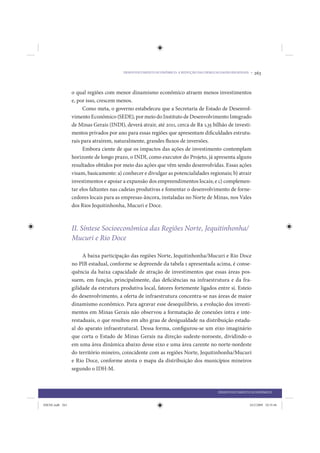 DESENVOLVIMENTO ECONÔMICO: A REDUÇÃO DAS DESIGUALDADES REGIONAIS •   263


                 o qual regiões com menor dinamismo econômico atraem menos investimentos
                 e, por isso, crescem menos.
                      Como meta, o governo estabeleceu que a Secretaria de Estado de Desenvol-
                 vimento Econômico (SEDE), por meio do Instituto de Desenvolvimento Integrado
                 de Minas Gerais (INDI), deverá atrair, até 2011, cerca de R$ 1,35 bilhão de investi-
                 mentos privados por ano para essas regiões que apresentam dificuldades estrutu-
                 rais para atraírem, naturalmente, grandes fluxos de inversões.
                      Embora ciente de que os impactos das ações de investimento contemplam
                 horizonte de longo prazo, o INDI, como executor do Projeto, já apresenta alguns
                 resultados obtidos por meio das ações que vêm sendo desenvolvidas. Essas ações
                 visam, basicamente: a) conhecer e divulgar as potencialidades regionais; b) atrair
                 investimentos e apoiar a expansão dos empreendimentos locais; e c) complemen-
                 tar elos faltantes nas cadeias produtivas e fomentar o desenvolvimento de forne-
                 cedores locais para as empresas-âncora, instaladas no Norte de Minas, nos Vales
                 dos Rios Jequitinhonha, Mucuri e Doce.



                 II. Síntese Socioeconômica das Regiões Norte, Jequitinhonha/
                 Mucuri e Rio Doce

                      A baixa participação das regiões Norte, Jequitinhonha/Mucuri e Rio Doce
                 no PIB estadual, conforme se depreende da tabela 1 apresentada acima, é conse-
                 quência da baixa capacidade de atração de investimentos que essas áreas pos-
                 suem, em função, principalmente, das deficiências na infraestrutura e da fra-
                 gilidade da estrutura produtiva local, fatores fortemente ligados entre si. Esteio
                 do desenvolvimento, a oferta de infraestrutura concentra-se nas áreas de maior
                 dinamismo econômico. Para agravar esse desequilíbrio, a evolução dos investi-
                 mentos em Minas Gerais não observou a formatação de conexões intra e inte-
                 restaduais, o que resultou em alto grau de desigualdade na distribuição estadu-
                 al do aparato infraestrutural. Dessa forma, configurou-se um eixo imaginário
                 que corta o Estado de Minas Gerais na direção sudeste-noroeste, dividindo-o
                 em uma área dinâmica abaixo desse eixo e uma área carente no norte-nordeste
                 do território mineiro, coincidente com as regiões Norte, Jequitinhonha/Mucuri
                 e Rio Doce, conforme atesta o mapa da distribuição dos municípios mineiros
                 segundo o IDH-M.



                                                                                         DESENVOLVIMENTO ECONÔMICO


IDENE.indb 263                                                                                           24/2/2009 10:35:46
 