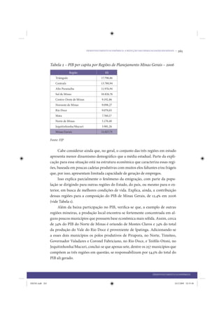 DESENVOLVIMENTO ECONÔMICO: A REDUÇÃO DAS DESIGUALDADES REGIONAIS •   265


                 Tabela 2 – PIB per capita por Regiões de Planejamento Minas Gerais – 2006
                                Região                   R$
                    Triângulo                         17.798,86
                    Centralz                          13.780,94
                    Alto Paranaíba                    11.976,94
                    Sul de Minas                      10.826,76
                    Centro-Oeste de Minas              9.192,86
                    Noroeste de Minas                  9.098,27
                    Rio Doce                           9.070,65
                    Mata                               7.760,17
                    Norte de Minas                     5.170,40
                    Jequitinhonha/Mucuri               3.981,26
                    Minas Gerais                      11.027,75

                 Fonte: FJP


                      Cabe considerar ainda que, no geral, o conjunto das três regiões em estudo
                 apresenta menor dinamismo demográfico que a média estadual. Parte da expli-
                 cação para essa situação está na estrutura econômica que caracteriza essas regi-
                 ões, baseada em poucas cadeias produtivas com muitos elos faltantes e/ou frágeis
                 que, por isso, apresentam limitada capacidade de geração de empregos.
                      Isso explica parcialmente o fenômeno da emigração, com parte da popu-
                 lação se dirigindo para outras regiões do Estado, do país, ou mesmo para o ex-
                 terior, em busca de melhores condições de vida. Explica, ainda, a contribuição
                 dessas regiões para a composição do PIB de Minas Gerais, de 12,4% em 2006
                 (vide Tabela 1).
                      Além da baixa participação no PIB, verifica-se que, a exemplo de outras
                 regiões mineiras, a produção local encontra-se fortemente concentrada em al-
                 guns poucos municípios que possuem base econômica mais sólida. Assim, cerca
                 de 34% do PIB do Norte de Minas é oriundo de Montes Claros e 34% do total
                 da produção do Vale do Rio Doce é proveniente de Ipatinga. Adicionando-se
                 a esses dois municípios os polos produtivos de Pirapora, no Norte, Timóteo,
                 Governador Valadares e Coronel Fabriciano, no Rio Doce, e Teófilo Otoni, no
                 Jequitinhonha/Mucuri, conclui-se que apenas sete, dentre os 257 municípios que
                 compõem as três regiões em questão, se responsabilizam por 54,5% do total do
                 PIB ali gerado.



                                                                                            DESENVOLVIMENTO ECONÔMICO


IDENE.indb 265                                                                                              24/2/2009 10:35:48
 