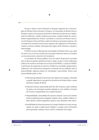 268     • REDUÇÃO DAS DESIGUALDADES REGIONAIS – UMA DAS FACES DO CHOQUE DE GESTÃO




                      No que se refere ao setor industrial, os destaques regionais são as microrre-
                 giões de Montes Claros, Bocaiuva e Pirapora. Os municípios de Montes Claros e
                 Pirapora contam com a presença de distritos industriais que favorecem a implan-
                 tação de indústrias, criando condições para maior competitividade dos atuais e
                 futuros empreendimentos. Porém, a atividade se concentra em Montes Claros e
                 no eixo Pirapora-Várzea da Palma, onde se localizam as principais empresas. Ali,
                 a existência de incentivos fiscais atraiu empresas dos segmentos de informática,
                 cimento, cerâmica, bebidas, siderurgia (ferro-ligas), têxtil, alimentos, calçados e
                 biotecnologia.
                      O PIB de serviços é liderado pela microrregião de Montes Claros, que, além
                 de contar com os serviços atraídos por seu parque industrial, destaca-se também
                 na área educacional, comercial e de transportes.
                      A articulação de esforços públicos (nas três esferas de governo) e privados
                 deve resultar em ganhos significativos para a região. Assim, o reforço dado pelas
                 políticas de incentivos derivados da recriação da SUDENE, a criação do IDENE,
                 a priorização de programas do governo estadual nas atividades agropecuárias,
                 industriais e de infraestrutura asseguram a formação de um ambiente onde as
                 potencialidades regionais podem ser estimuladas e aproveitadas. Dentre essas
                 potencialidades pode-se citar:

                       • Potencial agroindustrial decorrente dos projetos de irrigação, reiterando
                         a grande importância e perspectivas favoráveis do Projeto Jaíba, o maior
                         perímetro irrigado do Brasil.

                       • Potencial turístico representado pelo Rio São Francisco, pela existência
                         de grutas e do artesanato regional, podendo-se citar também o Circuito
                         do Urucuia, compartilhado com a região Noroeste.

                       • Disponibilidade e diversidade dos recursos minerais: reservas de minério
                         de ferro, pedras preciosas, manganês, chumbo, zinco, vanádio, cádmio, co-
                         balto, ﬂuorita, calcário, pegmatitos, quartzo, ouro, diamante, entre outros.

                       • Possibilidade de desenvolvimento de Arranjos Produtivos Locais em seg-
                         mentos nos quais a região possui tradição e vocação como: fruticultura
                         para exportação, cachaça e doces, têxtil e confecções, ferro-ligas.




  QUARTA PARTE


IDENE.indb 268                                                                                          24/2/2009 10:35:49
 