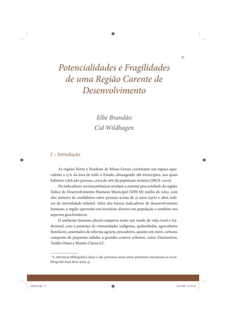27


                     Potencialidades e Fragilidades
                      de uma Região Carente de
                           Desenvolvimento

                                                 Elbe Brandão
                                               Cid Wildhagen



                I – Introdução

                     As regiões Norte e Nordeste de Minas Gerais constituem um espaço equi-
                valente a 37% da área de todo o Estado, abrangendo 188 municípios, nos quais
                habitam 2.828.480 pessoas, cerca de 16% da população mineira (IBGE-2000).
                     Os indicadores socioeconômicos revelam a enorme precariedade da região:
                Índice de Desenvolvimento Humano Municipal (IDH-M) médio de 0,651, com
                alto número de analfabetos entre pessoas acima de 15 anos (29%) e altos índi-
                ces de mortalidade infantil. Além dos baixos indicadores de desenvolvimento
                humano, a região apresenta um território diverso em população e também nos
                aspectos geoclimáticos.
                     O ambiente humano plural comporta tanto um modo de vida rural e tra-
                dicional, com a presença de comunidades indígenas, quilombolas, agricultores
                familiares, assentados de reforma agrária, pescadores, quanto um outro, urbano,
                composto de pequenas cidades a grandes centros urbanos, como Diamantina,
                Teófilo Otoni e Montes Claros (1)1.


                1
                  A referência bibliográfica desta e das próximas notas entre parêntesis encontram-se na bi-
                bliografia final deste texto, p.




IDENE.indb 27                                                                                              24/2/2009 10:30:54
 