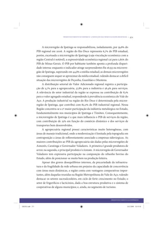 DESENVOLVIMENTO ECONÔMICO: A REDUÇÃO DAS DESIGUALDADES REGIONAIS •   271


                      A microrregião de Ipatinga se responsabilizou, isoladamente, por 59,8% do
                 PIB regional em 2006. A região do Rio Doce representa 6,7% do PIB estadual,
                 porém, excetuada a microrregião de Ipatinga (cuja vinculação econômica com a
                 região Central é notável), a expressividade econômica regional cai para 2,85% do
                 PIB de Minas Gerais. O PIB por habitante também aponta a profunda dispari-
                 dade interna: enquanto o indicador atinge surpreendentes R$ 16.553 na microrre-
                 gião de Ipatinga, superando em 44,8% a média estadual; as demais microrregiões
                 não conseguem sequer se aproximar da média estadual, valendo destacar a difícil
                 situação das microrregiões de Peçanha, Guanhães e Mantena.
                      A distribuição setorial do Valor Adicionado regional registra a participa-
                 ção de 5,7% para a agropecuária, 37,8% para a indústria e 56,4% para serviços.
                 A relevância do setor industrial da região se expressa na contribuição de 8,1%
                 para o valor agregado estadual, respondendo à prevalência econômica do Vale do
                 Aço. A produção industrial na região do Rio Doce é determinada pela micror-
                 região de Ipatinga, que contribui com 82,0% do PIB industrial regional. Nessa
                 Região concentra-se a 2ª maior participação da indústria metalúrgica no Estado,
                 fundamentalmente nos municípios de Ipatinga e Timóteo. Consequentemente,
                 a microrregião de Ipatinga é a que mais influencia o PIB de serviços da região,
                 com contribuição de 25% em função do comércio dinâmico e dos serviços de
                 transportes bem desenvolvidos.
                      A agropecuária regional possui características muito heterogêneas, com
                 áreas de manejo tradicional, onde a modernização é limitada pela topografia em
                 contraposição a áreas de reflorestamento associado a empresas siderúrgicas. As
                 maiores contribuições ao PIB da agropecuária são dadas pelas microrregiões de
                 Aimorés, Caratinga e Governador Valadares. A primeira é grande produtora de
                 arroz; na segunda, o principal produto é o tomate. A microrregião de Governador
                 Valadares tem expressiva participação na composição do rebanho bovino do
                 Estado, além de posicionar-se muito bem na produção leiteira.
                      Apesar dos graves desequilíbrios internos, da precariedade da infraestru-
                 tura e da fragilidade da rede urbana em prejuízo da capacidade de concorrência
                 com áreas mais dinâmicas, a região conta com vantagens comparativas impor-
                 tantes, além daquelas reunidas na Região Metropolitana do Vale do Aço, valendo
                 destacar os setores sucroalcooleiro, em ciclo de forte crescimento no Estado; o
                 setor de frigoríficos e lacticínios, dada a boa estrutura produtiva e o sistema de
                 cooperativas de alguns municípios; e, ainda, no segmento de turismo.



                                                                                        DESENVOLVIMENTO ECONÔMICO


IDENE.indb 271                                                                                          24/2/2009 10:35:50
 