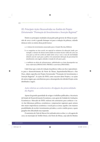 272     • REDUÇÃO DAS DESIGUALDADES REGIONAIS – UMA DAS FACES DO CHOQUE DE GESTÃO




                 III. Principais Ações Desenvolvidas no Âmbito do Projeto
                 Estruturador “Promoção de Investimentos e Inserção Regional”

                      Dentre os principais resultados alcançados pelo governo de Minas no perí-
                 odo de 2003 a 2008, o grande destaque vai para a redução da pobreza, valendo
                 destacar entre os esteios dessa performance:

                      a. o volume de investimentos anunciados para o Estado (R$ 183,3 bilhões);

                      b. as conquistas na área social, em especial os números da educação (onde, por
                        exemplo, o número de alunos matriculados no ensino técnico saltou de 3.600 em
                        2005 para 42 mil em 2008); da saúde (entre 2004 e 2007, a taxa de mortalidade
                        infantil caiu de 17,55% para 14,66%) e do saneamento (elevação do percentual de
                        atendimento com esgoto coletado e tratado de 26% para 44%);

                      c. a melhoria na oferta de infraestrutura, sublinhando-se o bom desempenho nas
                         áreas rodoviária (PROACESSO, PROMG) e aeroviária (PROAERO).

                      Cabe frisar que a meta de redução da pobreza voltou seu foco especialmen-
                 te para o desenvolvimento do Norte de Minas, Jequitinhonha/Mucuri e Rio
                 Doce, objeto específico do Projeto Estruturador “Promoção de Investimentos e
                 Inserção Regional”. As ações do INDI, como executor deste Projeto, e as ações
                 de outros órgãos que contribuíram para o desempenho do referido Projeto serão
                 detalhadas a seguir.


                      Ações relativas ao conhecimento e divulgação das potencialidades
                      das Regiões

                      Apesar da grande quantidade de artigos e trabalhos publicados, a Secretaria
                 de Estado de Desenvolvimento Econômico, com apoio da Unidade de Avaliações
                 Econômicas e Mercado do INDI, realizou três seminários para conhecer e ou-
                 vir das lideranças políticas, econômicas e empresariais regionais quais setores
                 têm maior importância econômica e social para as áreas; aqueles com maiores
                 possibilidades de receber investimentos privados, a curto e médio prazo; e quais
                 gargalos têm dificultado essa expansão.
                      O seminário do Vale do Mucuri foi realizado entre os dias 7 e 11 de agosto de
                 2007, no município de Teófilo Otoni; o do Norte de Minas, cuja sede foi Montes


  QUARTA PARTE


IDENE.indb 272                                                                                            24/2/2009 10:35:50
 