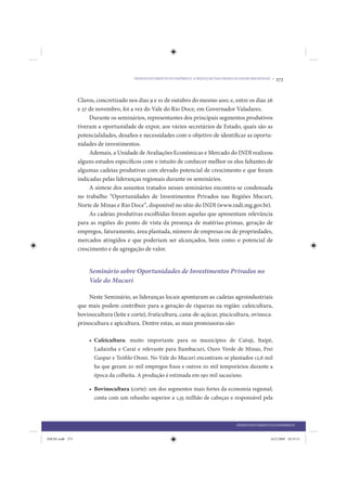 DESENVOLVIMENTO ECONÔMICO: A REDUÇÃO DAS DESIGUALDADES REGIONAIS •   273


                 Claros, concretizado nos dias 9 e 10 de outubro do mesmo ano; e, entre os dias 26
                 e 27 de novembro, foi a vez do Vale do Rio Doce, em Governador Valadares.
                      Durante os seminários, representantes dos principais segmentos produtivos
                 tiveram a oportunidade de expor, aos vários secretários de Estado, quais são as
                 potencialidades, desafios e necessidades com o objetivo de identificar as oportu-
                 nidades de investimentos.
                      Ademais, a Unidade de Avaliações Econômicas e Mercado do INDI realizou
                 alguns estudos específicos com o intuito de conhecer melhor os elos faltantes de
                 algumas cadeias produtivas com elevado potencial de crescimento e que foram
                 indicadas pelas lideranças regionais durante os seminários.
                      A síntese dos assuntos tratados nesses seminários encontra-se condensada
                 no trabalho “Oportunidades de Investimentos Privados nas Regiões Mucuri,
                 Norte de Minas e Rio Doce”, disponível no sítio do INDI (www.indi.mg.gov.br).
                      As cadeias produtivas escolhidas foram aquelas que apresentam relevância
                 para as regiões do ponto de vista da presença de matérias-primas, geração de
                 empregos, faturamento, área plantada, número de empresas ou de propriedades,
                 mercados atingidos e que poderiam ser alcançados, bem como o potencial de
                 crescimento e de agregação de valor.


                     Seminário sobre Oportunidades de Investimentos Privados no
                     Vale do Mucuri

                     Neste Seminário, as lideranças locais apontaram as cadeias agroindustriais
                 que mais podem contribuir para a geração de riquezas na região: cafeicultura,
                 bovinocultura (leite e corte), fruticultura, cana-de-açúcar, piscicultura, ovinoca-
                 prinocultura e apicultura. Dentre estas, as mais promissoras são:

                     • Cafeicultura: muito importante para os municípios de Catuji, Itaipé,
                       Ladainha e Caraí e relevante para Itambacuri, Ouro Verde de Minas, Frei
                       Gaspar e Teófilo Otoni. No Vale do Mucuri encontram-se plantados 12,6 mil
                       ha que geram 20 mil empregos fi xos e outros 20 mil temporários durante a
                       época da colheita. A produção é estimada em 190 mil sacas/ano.

                     • Bovinocultura (corte): um dos segmentos mais fortes da economia regional;
                       conta com um rebanho superior a 1,35 milhão de cabeças e responsável pela



                                                                                         DESENVOLVIMENTO ECONÔMICO


IDENE.indb 273                                                                                           24/2/2009 10:35:51
 
