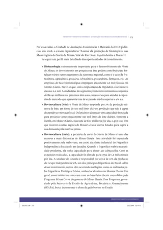 DESENVOLVIMENTO ECONÔMICO: A REDUÇÃO DAS DESIGUALDADES REGIONAIS •   275


                 Por essa razão, a Unidade de Avaliações Econômicas e Mercado do INDI publi-
                 cou, em 2008, o estudo exploratório “Análise da produção de fitoterápicos nas
                 Mesorregiões do Norte de Minas, Vale do Rio Doce, Jequitinhonha e Mucuri”.
                      A seguir um perfil mais detalhado das oportunidades de investimento.

                     • Biotecnologia: extremamente importante para o desenvolvimento do Norte
                       de Minas, os investimentos em pesquisa na área podem contribuir para for-
                       talecer vários outros segmentos da economia regional, como é o caso da fru-
                       ticultura, agricultura, pecuária, silvicultura, piscicultura, fármacos, etc. As
                       empresas de base biotecnológica empregam atualmente 1,6 mil pessoas em
                       Montes Claros. Prevê-se que, com a implantação da Hipolabor, esse número
                       alcance 2,2 mil. As indústrias do segmento prevêem investimentos conjuntos
                       de R$240 milhões nos próximos dois anos, necessários para atender à expan-
                       são do mercado que apresenta taxa de expansão média superior a 4% a.a.
                     • Bovinocultura (leite): o Norte de Minas responde por 7% da produção mi-
                       neira de leite, em torno de 500 mil litros diários, produção que não é capaz
                       de atender ao mercado local. Os laticínios da região têm capacidade instalada
                       para processar aproximadamente 950 mil litros de leite diários. Somente a
                       Nestlé, em Montes Claros, necessita de 600 mil litros por dia, e, por isso, tem
                       que recorrer a outras regiões de Minas Gerais e outros Estados para suprir a
                       sua demanda pela matéria-prima.
                     • Bovinocultura (corte): a pecuária de corte do Norte de Minas é uma das
                       maiores e mais dinâmicas de Minas Gerais. Essa atividade foi impactada
                       positivamente pela reabertura, em 2006, da planta industrial do Frigorífico
                       Independência localizado em Janaúba. Quando o frigorífico reabriu sua uni-
                       dade produtiva, ela tinha capacidade para abater 450 cabeças/dia. Com as
                       expansões realizadas, a capacidade foi elevada para cerca de 1,2 mil animais
                       por dia. A unidade de Janaúba é responsável por cerca de 10% da produção
                       do Grupo Independência S/A, um dos principais frigoríficos do Brasil. Além
                       desse investimento, outros vêm ocorrendo na Região, como os realizados pe-
                       los frigoríficos Unifrigo e Maísa, ambos localizados em Montes Claros. Em
                       geral, essas indústrias contaram com os benefícios fiscais concedidos pelo
                       Programa Minas Carne do governo de Minas Gerais. Esse Programa, geren-
                       ciado pela Secretaria de Estado de Agricultura, Pecuária e Abastecimento
                       (SEAPA), busca incrementar o abate de gado bovino no Estado.



                                                                                        DESENVOLVIMENTO ECONÔMICO


IDENE.indb 275                                                                                          24/2/2009 10:35:51
 