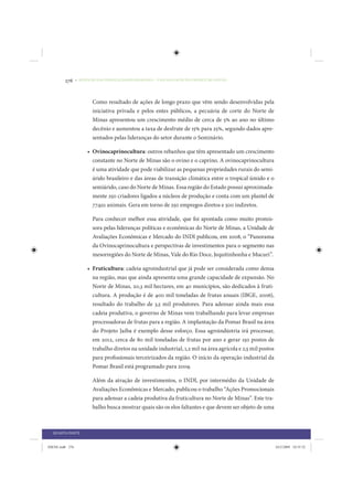 276     • REDUÇÃO DAS DESIGUALDADES REGIONAIS – UMA DAS FACES DO CHOQUE DE GESTÃO




                         Como resultado de ações de longo prazo que vêm sendo desenvolvidas pela
                         iniciativa privada e pelos entes públicos, a pecuária de corte do Norte de
                         Minas apresentou um crescimento médio de cerca de 5% ao ano no último
                         decênio e aumentou a taxa de desfrute de 15% para 25%, segundo dados apre-
                         sentados pelas lideranças do setor durante o Seminário.

                      • Ovinocaprinocultura: outros rebanhos que têm apresentado um crescimento
                        constante no Norte de Minas são o ovino e o caprino. A ovinocaprinocultura
                        é uma atividade que pode viabilizar as pequenas propriedades rurais do semi-
                        árido brasileiro e das áreas de transição climática entre o tropical úmido e o
                        semiárido, caso do Norte de Minas. Essa região do Estado possui aproximada-
                        mente 250 criadores ligados a núcleos de produção e conta com um plantel de
                        77.921 animais. Gera em torno de 250 empregos diretos e 500 indiretos.

                         Para conhecer melhor essa atividade, que foi apontada como muito promis-
                         sora pelas lideranças políticas e econômicas do Norte de Minas, a Unidade de
                         Avaliações Econômicas e Mercado do INDI publicou, em 2008, o “Panorama
                         da Ovinocaprinocultura e perspectivas de investimentos para o segmento nas
                         mesorregiões do Norte de Minas, Vale do Rio Doce, Jequitinhonha e Mucuri”.

                      • Fruticultura: cadeia agroindustrial que já pode ser considerada como densa
                        na região, mas que ainda apresenta uma grande capacidade de expansão. No
                        Norte de Minas, 20,3 mil hectares, em 40 municípios, são dedicados à fruti-
                        cultura. A produção é de 400 mil toneladas de frutas anuais (IBGE, 2006),
                        resultado do trabalho de 3,5 mil produtores. Para adensar ainda mais essa
                        cadeia produtiva, o governo de Minas vem trabalhando para levar empresas
                        processadoras de frutas para a região. A implantação da Pomar Brasil na área
                        do Projeto Jaíba é exemplo desse esforço. Essa agroindústria irá processar,
                        em 2012, cerca de 80 mil toneladas de frutas por ano e gerar 150 postos de
                        trabalho diretos na unidade industrial, 1,2 mil na área agrícola e 2,5 mil postos
                        para profissionais terceirizados da região. O início da operação industrial da
                        Pomar Brasil está programado para 2009.

                         Além da atração de investimentos, o INDI, por intermédio da Unidade de
                         Avaliações Econômicas e Mercado, publicou o trabalho “Ações Promocionais
                         para adensar a cadeia produtiva da fruticultura no Norte de Minas”. Este tra-
                         balho busca mostrar quais são os elos faltantes e que devem ser objeto de uma



  QUARTA PARTE


IDENE.indb 276                                                                                              24/2/2009 10:35:52
 