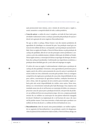 DESENVOLVIMENTO ECONÔMICO: A REDUÇÃO DAS DESIGUALDADES REGIONAIS •   277


                   ação promocional mais intensa, com o intuito de atraí-los para a região e,
                   assim, aumentar a competitividade de toda a cadeia produtiva.

                 • Cana-de-açúcar: a cadeia da cana é complexa, servindo de base tanto para
                   atividades tradicionais (como a cachaça), passando pela produção de açúcar e
                   álcool, até a geração de novos negócios (biocombustíveis).

                   No que se refere à cachaça, Minas Gerais é um dos maiores produtores de
                   aguardente de alambique ou artesanal do país. Sua produção anual gira em
                   torno de 180 milhões de litros e corresponde a 14% da produção nacional da be-
                   bida. Entre as regiões do Estado, o Norte de Minas destaca-se pela produção de
                   cachaça de qualidade, além de ser um dos principais centros produtores e con-
                   centrar 30,6% dos estabelecimentos voltados à fabricação da bebida no Estado.
                   Nessa região mineira, o município de Salinas ocupa lugar de destaque, devido à
                   fama das cachaças lá produzidas. Confirmando sua importância econômica, a
                   produção desse destilado gera de 1,5 mil a dois mil empregos na região.

                   O cultivo de cana na região é tradicionalmente voltado para a produção de
                   cachaça de alta qualidade. Entretanto, outra agroindústria promissora para a
                   região a partir do cultivo e processamento da cana-de-açúcar é a produção de
                   etanol, tendo em vista a demanda crescente pelo produto. Entre as vantagens
                   competitivas da região para a produção de cana estão: disponibilidade de área
                   para cultivo, concentração de agricultura familiar, condições favoráveis de
                   solo e clima, valor de aquisição da terra atrativo para investidor, região co-
                   berta pelo selo social, disponibilidade de crédito, entre outras. Nesse item,
                   destaca-se o investimento realizado pela Sada Bioenergia. Essa empresa está
                   instalada numa área de 16 mil hectares no município de Jaíba e já começou a
                   processar cana-de-açúcar para a produção de álcool, com previsão de produ-
                   zir 130 milhões de litros em uma primeira etapa. Até 2010, a empresa pretende
                   investir R$ 120 milhões na construção de uma planta industrial conjugada
                   de álcool e biodiesel e na implantação de 11 mil hectares de cana e de cinco
                   mil de pinhão-manso. Com essas inversões, a Sada estará apta a produzir 220
                   milhões de litros de álcool e 1,1 milhão de litros de biodiesel em 2012.

                 • Biocombustíveis: além do etanol, outra potencialidade a ser melhor explora-
                   da no segmento de biocombustíveis é sua produção a partir de oleaginosas.
                   Além da planta de biocombustíveis Sada no Jaíba, o Norte de Minas abriga, em



                                                                                    DESENVOLVIMENTO ECONÔMICO


IDENE.indb 277                                                                                      24/2/2009 10:35:52
 