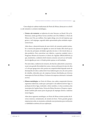DESENVOLVIMENTO ECONÔMICO: A REDUÇÃO DAS DESIGUALDADES REGIONAIS •   279


                      Com relação às cadeias tradicionais do Norte de Minas, destacam-se a têxtil
                 e a de vestuário e a mínero-metalúrgica.

                     • Têxteis e de vestuário: as indústrias do setor faturam, no Brasil, US$ 35 bi-
                       lhões/ano, sendo que Minas Gerais contribui com US$ 6 bilhões e o Norte de
                       Minas com US$ 400 milhões. Esta região abriga cerca de mil empresas que
                       geram 11 mil empregos, segundo dados apresentados pelas entidades empre-
                       sariais locais.

                       Além disso, o desenvolvimento do setor têxtil e de vestuário poderá estimu-
                       lar o retorno dos plantios de algodão no norte do Estado, fibra têxtil que já
                       foi uma das principais atividades agrícolas da área e é elo inicial dessa ca-
                       deia produtiva. Para concretizar esse objetivo, o governo estadual criou o
                       Programa Mineiro de Incentivo à Cultura do Algodão (PROALMINAS), já
                       que, atualmente, a indústria têxtil mineira consome cerca de 150 mil tonela-
                       das de algodão por ano e o Estado produz apenas 30 mil toneladas.

                       Por outro lado, a indústria do vestuário, elo final da cadeia têxtil, caracteriza-
                       se por uma grande diversidade dos ramos, intensa utilização de mão-de-obra
                       e é o elo que agrega mais valor, porém sua competitividade depende muito do
                       desempenho de toda a cadeia têxtil. Essa indústria gera cerca de 5.600 postos
                       de trabalho, oferecidos por 380 empresas formais distribuídas por diversos
                       municípios do Norte de Minas. O número de empresas informais é estimado
                       em 600.

                     • Mínero-metalúrgica: no Norte de Minas, essa cadeia compreende diversos
                       segmentos industriais, sendo que o principal é o da indústria de ferro-ligas. A
                       produção de ferro-ligas, incluindo o silício-metálico, é a base econômica dos
                       municípios de Capitão Enéas, Várzea da Palma, Bocaiuva e Pirapora, respon-
                       dendo também pela maior parte da geração de empregos diretos e indiretos
                       nesses lugares.

                       Além desse segmento metalúrgico, no Norte de Minas existem jazidas de di-
                       versos minerais, notadamente, de minério de ferro. Vários grandes grupos
                       empresariais estão, no momento, avaliando esses jazimentos para verificarem
                       a viabilidade econômica de sua exploração.




                                                                                         DESENVOLVIMENTO ECONÔMICO


IDENE.indb 279                                                                                           24/2/2009 10:35:52
 