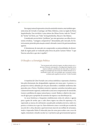 28     • REDUÇÃO DAS DESIGUALDADES REGIONAIS – UMA DAS FACES DO CHOQUE DE GESTÃO




                      Seu espaço natural representa a área do semiárido mineiro, mas também apre-
                 senta áreas de Cerrado e Caatinga e até Mata Atlântica, como na região do Baixo
                 Jequitinhonha. Esse território é uma síntese das Minas Gerais, indo do “Gerais”
                 do “Sertão” do Norte, aos “Vales” do Jequitinhonha, Mucuri e São Mateus.
                      Considerado um território “problema” por não apresentar, aos olhos da eco-
                 nomia ortodoxa, “vantagens comparativas” demandadas pelo mercado, foi his-
                 toricamente preterido pela atuação estatal e deixado à mercê do patrimonialismo
                 agrário.
                      O desinteresse do mercado em compreender as potencialidades da diversi-
                 dade da região pode ser traduzido pelas letras do poeta Caetano Veloso: “é que
                 Narciso acha feio o que não é espelho”.



                 O Desafio e a Estratégia Política
                                                   “Saí em passeio pelo sertão de origem, em plena estação seca, e
                                                  dei asas à fantasia, antecipando a transfiguração daquelas terras
                                                       ásperas mediante a proliferação de oásis onde se repetiria o
                                                   milagre da multiplicação dos frutos do trabalho humano. É ca-
                                                   minhando à noite, sob o céu estrelado, que o sertanejo se deixa
                                                              arrebatar pelo orgulho de sua terra.” (Celso Furtado)



                      A trajetória de Celso Furtado com certeza simboliza e representa a histórica
                 luta pela diminuição das desigualdades regionais em nosso país. A postura e a
                 perspectiva teórica adotadas por ele para desvendar a realidade nordestina (tão
                 parecida com o Norte e Nordeste mineiro) e apontar caminhos inovadores para
                 o desenvolvimento regional, conduzindo a uma nova compreensão do semiárido,
                 trazem o problema do espaço natural para o social. Mudou o objetivo das reser-
                 vas de água para o propósito de aumento da riqueza e sua distribuição (2).
                      As secas históricas e frequentes estabeleceram ciclos de euforia e agonia
                 para a gente do sertão, que a cada chuva regava sua alma de esperança e fé,
                 superando as marcas do sofrimento causado pela rachadura da terra, onde só a
                 poeira e a tristeza era o que via. Fatos dolorosos como o ocorrido por ocasião da
                 seca de 1877 a 1879, durante a qual morreram mais de um milhão de sertanejos,
                 tendo o imperador Pedro II oferecido joias da coroa para acabar com a seca da
                 região, remontam o desafio secular (3). A primeira ação governamental aparece




IDENE.indb 28                                                                                                         24/2/2009 10:30:55
 