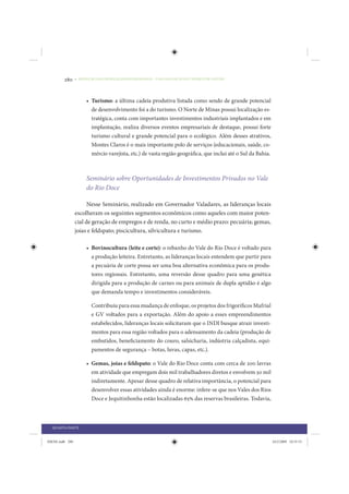 280     • REDUÇÃO DAS DESIGUALDADES REGIONAIS – UMA DAS FACES DO CHOQUE DE GESTÃO




                      • Turismo: a última cadeia produtiva listada como sendo de grande potencial
                        de desenvolvimento foi a do turismo. O Norte de Minas possui localização es-
                        tratégica, conta com importantes investimentos industriais implantados e em
                        implantação, realiza diversos eventos empresariais de destaque, possui forte
                        turismo cultural e grande potencial para o ecológico. Além desses atrativos,
                        Montes Claros é o mais importante polo de serviços (educacionais, saúde, co-
                        mércio varejista, etc.) de vasta região geográfica, que inclui até o Sul da Bahia.



                      Seminário sobre Oportunidades de Investimentos Privados no Vale
                      do Rio Doce

                       Nesse Seminário, realizado em Governador Valadares, as lideranças locais
                 escolheram os seguintes segmentos econômicos como aqueles com maior poten-
                 cial de geração de empregos e de renda, no curto e médio prazo: pecuária; gemas,
                 joias e feldspato; piscicultura, silvicultura e turismo.

                      • Bovinocultura (leite e corte): o rebanho do Vale do Rio Doce é voltado para
                        a produção leiteira. Entretanto, as lideranças locais entendem que partir para
                        a pecuária de corte possa ser uma boa alternativa econômica para os produ-
                        tores regionais. Entretanto, uma reversão desse quadro para uma genética
                        dirigida para a produção de carnes ou para animais de dupla aptidão é algo
                        que demanda tempo e investimentos consideráveis.

                        Contribuiu para essa mudança de enfoque, os projetos dos frigoríficos Mafrial
                        e GV voltados para a exportação. Além do apoio a esses empreendimentos
                        estabelecidos, lideranças locais solicitaram que o INDI busque atrair investi-
                        mentos para essa região voltados para o adensamento da cadeia (produção de
                        embutidos, beneficiamento do couro, salsicharia, indústria calçadista, equi-
                        pamentos de segurança – botas, luvas, capas, etc.).

                      • Gemas, joias e feldspato: o Vale do Rio Doce conta com cerca de 200 lavras
                        em atividade que empregam dois mil trabalhadores diretos e envolvem 50 mil
                        indiretamente. Apesar desse quadro de relativa importância, o potencial para
                        desenvolver essas atividades ainda é enorme: infere-se que nos Vales dos Rios
                        Doce e Jequitinhonha estão localizadas 65% das reservas brasileiras. Todavia,



  QUARTA PARTE


IDENE.indb 280                                                                                               24/2/2009 10:35:53
 