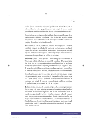 DESENVOLVIMENTO ECONÔMICO: A REDUÇÃO DAS DESIGUALDADES REGIONAIS •   281


                   o setor convive com muitos problemas: grande parte das atividades está na
                   informalidade, há baixa agregação de valor (exportação de pedras brutas),
                   desrespeito às normas ambientais por parte de alguns empreendedores, etc.

                   Com relação ao aproveitamento das jazidas de feldspato, as lideranças da re-
                   gião acalentam o sonho de transformar a área em um polo cerâmico voltado
                   à exportação, já que o Brasil é o quarto maior produtor e terceiro maior ex-
                   portador de produtos cerâmicos do mundo.

                 • Piscicultura: no Vale do Rio Doce, o consumo atual de pescado é estimado
                   em 5,8 mil ton/ano e a produção é de apenas 621 toneladas anuais, resultando
                   em um déficit de 5,77 mil toneladas somente para atendimento ao mercado
                   regional. Além disso, a região possui 53 km2 ocupados por represas e mais 140
                   lagoas naturais que poderiam ser melhor aproveitadas.

                 • Silvicultura: Minas Gerais apresenta a maior área plantada de florestas do
                   País, com 1,5 milhão de hectares de um total de 5,5 milhões de hectares planta-
                   dos. Desse total, 27% estão no Vale do Jequitinhonha e no Leste do Estado, de-
                   monstrando a natural aptidão (condições edafoclimáticas, topografia, preço
                   de terras, disponibilidade energética, proximidade de grandes consumidores
                   de madeira como Cenibra, Aracruz, Acesita e Usiminas, etc.) dessas regiões.

                   Contudo, além desses fatores, essa região apresenta outras vantagens compe-
                   titivas excepcionais, como: proximidade de portos e boa infraestrutura logís-
                   tica. Devido a essas razões, o INDI vem desenvolvendo intenso trabalho de
                   promoção para atração de empresas processadoras de madeira e produtoras
                   de celulose para se estabelecerem no Vale do Rio Doce.

                 • Turismo: dentre as cadeias do setor de serviços, as lideranças regionais esco-
                   lheram como a de maior potencial, a cadeia turística. Governador Valadares
                   anualmente atrai milhares de pessoas, por ser um dos melhores locais do
                   mundo para a prática de vôo livre e paraglider, inclusive sediando campeo-
                   natos internacionais nessas categorias. Para alavancar esse potencial, o mu-
                   nicípio busca construir um complexo turístico e de preservação ambiental no
                   Pico do Ibituruna. O projeto engloba a criação de parque ambiental, estrada
                   pavimentada, teleférico, planetário, mirantes, bondinho, área de decolagem e
                   obras de infraestrutura.



                                                                                    DESENVOLVIMENTO ECONÔMICO


IDENE.indb 281                                                                                      24/2/2009 10:35:53
 