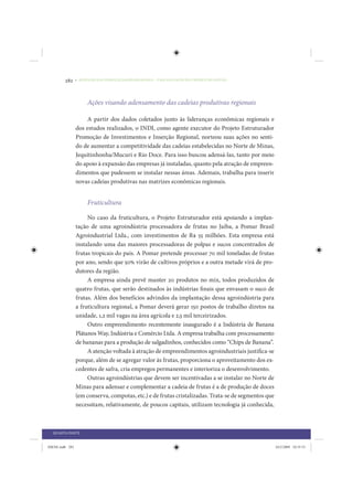 282     • REDUÇÃO DAS DESIGUALDADES REGIONAIS – UMA DAS FACES DO CHOQUE DE GESTÃO




                      Ações visando adensamento das cadeias produtivas regionais

                     A partir dos dados coletados junto às lideranças econômicas regionais e
                 dos estudos realizados, o INDI, como agente executor do Projeto Estruturador
                 Promoção de Investimentos e Inserção Regional, norteou suas ações no senti-
                 do de aumentar a competitividade das cadeias estabelecidas no Norte de Minas,
                 Jequitinhonha/Mucuri e Rio Doce. Para isso buscou adensá-las, tanto por meio
                 do apoio à expansão das empresas já instaladas, quanto pela atração de empreen-
                 dimentos que pudessem se instalar nessas áreas. Ademais, trabalha para inserir
                 novas cadeias produtivas nas matrizes econômicas regionais.


                      Fruticultura

                      No caso da fruticultura, o Projeto Estruturador está apoiando a implan-
                 tação de uma agroindústria processadora de frutas no Jaíba, a Pomar Brasil
                 Agroindustrial Ltda., com investimentos de R$ 55 milhões. Esta empresa está
                 instalando uma das maiores processadoras de polpas e sucos concentrados de
                 frutas tropicais do país. A Pomar pretende processar 70 mil toneladas de frutas
                 por ano, sendo que 50% virão de cultivos próprios e a outra metade virá de pro-
                 dutores da região.
                      A empresa ainda prevê manter 20 produtos no mix, todos produzidos de
                 quatro frutas, que serão destinados às indústrias finais que envasam o suco de
                 frutas. Além dos benefícios advindos da implantação dessa agroindústria para
                 a fruticultura regional, a Pomar deverá gerar 150 postos de trabalho diretos na
                 unidade, 1,2 mil vagas na área agrícola e 2,5 mil terceirizados.
                      Outro empreendimento recentemente inaugurado é a Indústria de Banana
                 Plátanos Way, Indústria e Comércio Ltda. A empresa trabalha com processamento
                 de bananas para a produção de salgadinhos, conhecidos como “Chips de Banana”.
                      A atenção voltada à atração de empreendimentos agroindustriais justifica-se
                 porque, além de se agregar valor às frutas, proporciona o aproveitamento dos ex-
                 cedentes de safra, cria empregos permanentes e interioriza o desenvolvimento.
                      Outras agroindústrias que devem ser incentivadas a se instalar no Norte de
                 Minas para adensar e complementar a cadeia de frutas é a de produção de doces
                 (em conserva, compotas, etc.) e de frutas cristalizadas. Trata-se de segmentos que
                 necessitam, relativamente, de poucos capitais, utilizam tecnologia já conhecida,



  QUARTA PARTE


IDENE.indb 282                                                                                        24/2/2009 10:35:53
 