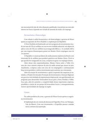 DESENVOLVIMENTO ECONÔMICO: A REDUÇÃO DAS DESIGUALDADES REGIONAIS •   283


                 não necessitam de mão-de-obra altamente qualificada e encontram um mercado
                 interno em franca expansão em virtude do aumento da renda e do emprego.


                     Farmacêutica e biotecnologia

                      Com relação à cadeia farmacêutica e de biotecnologia, o governo de Minas
                 apoiou as expansões da Novo Nordisk e a implantação da Hipolabor.
                      A Novo Nordisk está finalizando um novo programa de investimentos orça-
                 do em mais de US$ 50 milhões em sua terceira unidade industrial, isso depois de
                 aplicar cerca de US$ 200 milhões na já inaugurada fábrica 2. As unidades fabris
                 que essa empresa dinamarquesa possui em Montes Claros empregam mais de
                 700 pessoas.
                      A Hipolabor é a maior produtora de medicamentos injetáveis do Brasil e está
                 investindo R$ 80 milhões para produzir genéricos em Montes Claros. Prevê-se
                 que quando for inaugurada em 2009, a empresa irá gerar 750 empregos diretos.
                      Além desses dois empreendimentos, Montes Claros sedia a Vallée S/A,
                 uma das cinco maiores empresas da área de saúde animal que atuam no país.
                 Atualmente, a empresa conta com cerca de 700 empregados e continuamente
                 lança novos produtos e realiza investimentos para sustentar seu crescimento.
                      Além da atração de investimentos e apoio à expansão das empresas já ins-
                 taladas, o Projeto Estruturador Promoção de Investimentos e Inserção Regional,
                 em parceria com entidades de representação empresarial, vem aperfeiçoando um
                 programa para desenvolver fornecedores locais para a Novo Nordisk e Vallée.
                 Essa ação, além de aumentar a competitividade dessas importantes empresas,
                 possibilita a criação de um parque de fornecedores locais e, consequentemente,
                 maiores oportunidades de emprego na região.


                     Carnes

                       Na cadeia produtiva da carne, o governo de Minas Gerais apoiou os seguin-
                 tes investimentos:
                     • Implantação de um sistema de desossa no Frigoríﬁco Frisa, em Nanuque,
                       Vale do Mucuri. Com esse investimento, o Frigoríﬁco passou a atender
                       novos contratos de exportação.



                                                                                        DESENVOLVIMENTO ECONÔMICO


IDENE.indb 283                                                                                          24/2/2009 10:35:54
 