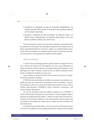 284     • REDUÇÃO DAS DESIGUALDADES REGIONAIS – UMA DAS FACES DO CHOQUE DE GESTÃO




                      • Ampliação da capacidade de abate do Frigoríﬁco Independência, em
                        Janaúba, para mais 500 reses/dia. A maior parte dessa produção adicional
                        será destinada à exportação.
                      • Expansão e ampliação da linha de produtos do Frigoríﬁco Maísa, em
                        Montes Claros. Originalmente este frigoríﬁco abatia apenas suínos, mas
                        passou a trabalhar também com carne bovina.

                      Com esses projetos e outros que estão sendo analisados, a principal ativida-
                 de econômica da maior parte dos municípios componentes das regiões Norte de
                 Minas, Jequitinhonha/Mucuri e Rio Doce amplia sua competitividade interna-
                 cional, além de possibilitar aos criadores maiores opções na hora de comerciali-
                 zar seus animais e, consequentemente, melhores preços médios.


                      Minero-metalúrgica

                      A cadeia minero-metalúrgica ganhou grande impulso na Região Rio Doce
                 com a decisão da Usiminas S/A de implantar uma nova usina siderúrgica em
                 Santana do Paraíso, além de expandir a sua planta industrial de Ipatinga. A nova
                 siderúrgica do Grupo Usiminas, orçada em US$ 5,7 bilhões, produzirá inicial-
                 mente 2,5 milhões de toneladas de aço por ano.
                      Ações voltadas ao desenvolvimento de fornecedores locais para as empre-
                 sas-âncora instaladas nas Regiões
                      O INDI vem desenvolvendo um trabalho em conjunto com empresas e en-
                 tidades privadas para desenvolver fornecedores locais de produtos e serviços.
                 Esse programa conta com a parceria de importantes empresas-âncora como a
                 Celulose Nipo-Brasileira (CENIBRA), Cedro, Coteminas, Santanense, Café
                 Letícia, Lafarge e Minaspuma.
                      No caso da silvicultura, além do trabalho realizado com a CENIBRA, o
                 Projeto Estruturador Promoção de Investimentos e Inserção Regional apoia a
                 expansão da unidade fabril da Santher – Fábrica de Papel Santa Therezinha, lo-
                 calizada em Governador Valadares e vem desenvolvendo esforço promocional
                 no sentido de atrair plantas de celulose para as regiões do Norte de Minas e do
                 Vale do Rio Doce.
                      Com relação a esta última região, a Aracruz anunciou a intenção de investir
                 cerca de US$ 2,4 bilhões em uma unidade produtora de celulose em Governador


  QUARTA PARTE


IDENE.indb 284                                                                                       24/2/2009 10:35:54
 