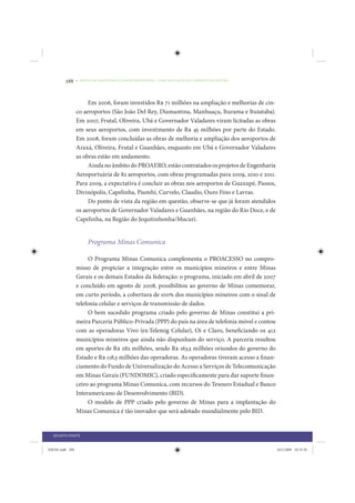 288     • REDUÇÃO DAS DESIGUALDADES REGIONAIS – UMA DAS FACES DO CHOQUE DE GESTÃO




                      Em 2006, foram investidos R$ 71 milhões na ampliação e melhorias de cin-
                 co aeroportos (São João Del Rey, Diamantina, Manhuaçu, Iturama e Ituiutaba).
                 Em 2007, Frutal, Oliveira, Ubá e Governador Valadares viram licitadas as obras
                 em seus aeroportos, com investimento de R$ 45 milhões por parte do Estado.
                 Em 2008, foram concluídas as obras de melhoria e ampliação dos aeroportos de
                 Araxá, Oliveira, Frutal e Guanhães, enquanto em Ubá e Governador Valadares
                 as obras estão em andamento.
                      Ainda no âmbito do PROAERO, estão contratados os projetos de Engenharia
                 Aeroportuária de 82 aeroportos, com obras programadas para 2009, 2010 e 2011.
                 Para 2009, a expectativa é concluir as obras nos aeroportos de Guaxupé, Passos,
                 Divinópolis, Capelinha, Piumhí, Curvelo, Claudio, Ouro Fino e Lavras.
                      Do ponto de vista da região em questão, observe-se que já foram atendidos
                 os aeroportos de Governador Valadares e Guanhães, na região do Rio Doce, e de
                 Capelinha, na Região do Jequitinhonha/Mucuri.


                      Programa Minas Comunica

                      O Programa Minas Comunica complementa o PROACESSO no compro-
                 misso de propiciar a integração entre os municípios mineiros e entre Minas
                 Gerais e os demais Estados da federação: o programa, iniciado em abril de 2007
                 e concluído em agosto de 2008, possibilitou ao governo de Minas comemorar,
                 em curto período, a cobertura de 100% dos municípios mineiros com o sinal de
                 telefonia celular e serviços de transmissão de dados.
                      O bem sucedido programa criado pelo governo de Minas constitui a pri-
                 meira Parceria Público-Privada (PPP) do país na área de telefonia móvel e contou
                 com as operadoras Vivo (ex-Telemig Celular), Oi e Claro, beneficiando os 412
                 municípios mineiros que ainda não dispunham do serviço. A parceria resultou
                 em aportes de R$ 282 milhões, sendo R$ 163,5 milhões oriundos do governo do
                 Estado e R$ 118,5 milhões das operadoras. As operadoras tiveram acesso a finan-
                 ciamento do Fundo de Universalização do Acesso a Serviços de Telecomunicação
                 em Minas Gerais (FUNDOMIC), criado especificamente para dar suporte finan-
                 ceiro ao programa Minas Comunica, com recursos do Tesouro Estadual e Banco
                 Interamericano de Desenvolvimento (BID).
                      O modelo de PPP criado pelo governo de Minas para a implantação do
                 Minas Comunica é tão inovador que será adotado mundialmente pelo BID.


  QUARTA PARTE


IDENE.indb 288                                                                                      24/2/2009 10:35:56
 