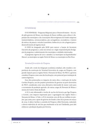 DESENVOLVIMENTO ECONÔMICO: A REDUÇÃO DAS DESIGUALDADES REGIONAIS •   289


                     FUNDOMAQ

                      O FUNDOMAQ – Programa Máquinas para o Desenvolvimento – foi cria-
                 do pelo governo de Minas, com dotação de R$200 milhões, para colocar à dis-
                 posição dos municípios e das Associações Microrregionais do Estado máquinas
                 (motoniveladoras, retroescavadeiras, pás carregadeiras, escavadeiras e tratores
                 de esteira e de pneus) e veículos (caminhões, ônibus de 40 e de 25 lugares) para o
                 desenvolvimento de logística local.
                      O INDI foi designado pela SEDE para exercer a função de Secretaria
                 Executiva do programa e, como tal, tornou-se o órgão responsável pela divulga-
                 ção do programa e cadastramento dos municípios e entidades interessadas.
                      O programa vigorou até 2007 e atendeu a 57 municípios no Jequitinhonha/
                 Mucuri, 74 municípios na região Norte de Minas e 91 municípios no Rio Doce.


                     Terminal ferroviário de Pirapora

                       Ainda sob o mote da integração econômica estadual, cabe ressaltar a im-
                 portância da construção do Terminal Ferroviário de cargas em Pirapora, com
                 grande impacto para as regiões Norte e Noroeste de Minas. No PELT, o governo
                 considera Pirapora como uma das localizações com potencial para instalação de
                 centros logísticos.
                       Essa obra potencializa os impactos de outra obra: a reativação do trecho
                 Corinto-Pirapora, um dos projetos prioritários do governo na parte ferroviária
                 do PELT, considerada como uma alternativa intermodal de menor custo para
                 o escoamento da produção agrícola e de outras cargas do Noroeste de Minas e
                 mesmo do Centro-Oeste do Brasil.
                       A FCA está reformando o trecho de 159 km da ferrovia que liga Pirapora
                 a Corinto, com impacto importante para o agronegócio das regiões Norte e
                 Noroeste de Minas. A Vale e a FCA investirão cerca de R$ 300 milhões no pro-
                 jeto, que conta com o apoio do governo do Estado e deve ficar pronto em março
                 de 2009. A ideia é facilitar o caminho de Pirapora a Belo Horizonte, reduzindo
                 o desvio rodoviário de 260 km que atualmente se faz até Uberlândia, para dali
                 embarcar a produção de grãos por ferrovia.




                                                                                        DESENVOLVIMENTO ECONÔMICO


IDENE.indb 289                                                                                          24/2/2009 10:35:56
 