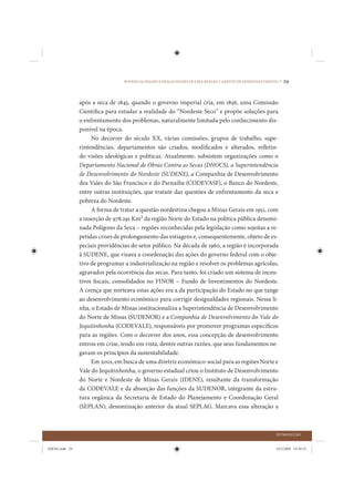 POTENCIALIDADES E FRAGILIDADES DE UMA REGIÃO CARENTE DE DESENVOLVIMENTO •   29


                após a seca de 1845, quando o governo imperial cria, em 1856, uma Comissão
                Científica para estudar a realidade do “Nordeste Seco” e propõe soluções para
                o enfrentamento dos problemas, naturalmente limitada pelo conhecimento dis-
                ponível na época.
                     No decorrer do século XX, várias comissões, grupos de trabalho, supe-
                rintendências, departamentos são criados, modificados e alterados, refletin-
                do visões ideológicas e políticas. Atualmente, subsistem organizações como o
                Departamento Nacional de Obras Contra as Secas (DNOCS), a Superintendência
                de Desenvolvimento do Nordeste (SUDENE), a Companhia de Desenvolvimento
                dos Vales do São Francisco e do Parnaíba (CODEVASF), o Banco do Nordeste,
                entre outras instituições, que tratam das questões de enfrentamento da seca e
                pobreza do Nordeste.
                     A forma de tratar a questão nordestina chegou a Minas Gerais em 1951, com
                a inserção de 978.291 Km2 da região Norte do Estado na política pública denomi-
                nada Polígono da Seca – regiões reconhecidas pela legislação como sujeitas a re-
                petidas crises de prolongamento das estiagens e, consequentemente, objeto de es-
                peciais providências do setor público. Na década de 1960, a região é incorporada
                à SUDENE, que visava a coordenação das ações do governo federal com o obje-
                tivo de programar a industrialização na região e resolver os problemas agrícolas,
                agravados pela ocorrência das secas. Para tanto, foi criado um sistema de incen-
                tivos fiscais, consolidados no FINOR – Fundo de Investimentos do Nordeste.
                A crença que norteava estas ações era a da participação do Estado no que tange
                ao desenvolvimento econômico para corrigir desigualdades regionais. Nessa li-
                nha, o Estado de Minas institucionaliza a Superintendência de Desenvolvimento
                do Norte de Minas (SUDENOR) e a Companhia de Desenvolvimento do Vale do
                Jequitinhonha (CODEVALE), responsáveis por promover programas específicos
                para as regiões. Com o decorrer dos anos, essa concepção de desenvolvimento
                entrou em crise, tendo em vista, dentre outras razões, que seus fundamentos ne-
                gavam os princípios da sustentabilidade.
                     Em 2001, em busca de uma diretriz econômico-social para as regiões Norte e
                Vale do Jequitinhonha, o governo estadual criou o Instituto de Desenvolvimento
                do Norte e Nordeste de Minas Gerais (IDENE), resultante da transformação
                da CODEVALE e da absorção das funções da SUDENOR, integrante da estru-
                tura orgânica da Secretaria de Estado do Planejamento e Coordenação Geral
                (SEPLAN), denominação anterior da atual SEPLAG. Marcava essa alteração a



                                                                                                        INTRODUÇÃO


IDENE.indb 29                                                                                           24/2/2009 10:30:55
 