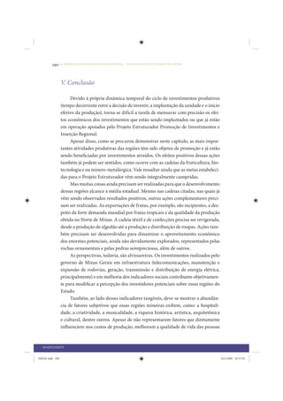 290     • REDUÇÃO DAS DESIGUALDADES REGIONAIS – UMA DAS FACES DO CHOQUE DE GESTÃO




                 V. Conclusão

                      Devido à própria dinâmica temporal do ciclo de investimentos produtivos
                 (tempo decorrente entre a decisão de investir, a implantação da unidade e o início
                 efetivo da produção), torna-se difícil a tarefa de mensurar com precisão os efei-
                 tos econômicos dos investimentos que estão sendo implantados ou que já estão
                 em operação apoiados pelo Projeto Estruturador Promoção de Investimentos e
                 Inserção Regional.
                      Apesar disso, como se procurou demonstrar neste capítulo, as mais impor-
                 tantes atividades produtivas das regiões têm sido objetos de promoção e já estão
                 sendo beneficiadas por investimentos atraídos. Os efeitos positivos dessas ações
                 também já podem ser sentidos, como ocorre com as cadeias da fruticultura, bio-
                 tecnologia e na minero-metalúrgica. Vale ressaltar ainda que as metas estabeleci-
                 das para o Projeto Estruturador vêm sendo integralmente cumpridas.
                      Mas muitas coisas ainda precisam ser realizadas para que o desenvolvimento
                 dessas regiões alcance a média estadual. Mesmo nas cadeias citadas, nas quais já
                 vêm sendo observados resultados positivos, outras ações complementares preci-
                 sam ser realizadas. As exportações de frutas, por exemplo, são incipientes, a des-
                 peito da forte demanda mundial por frutas tropicais e da qualidade da produção
                 obtida no Norte de Minas. A cadeia têxtil e de confecções precisa ser revigorada,
                 desde a produção de algodão até a produção e distribuição de roupas. Ações tam-
                 bém precisam ser desenvolvidas para dinamizar o aproveitamento econômico
                 dos enormes potenciais, ainda não devidamente explorados, representados pelas
                 rochas ornamentais e pelas pedras semipreciosas, além de outros.
                      As perspectivas, todavia, são alvissareiras. Os investimentos realizados pelo
                 governo de Minas Gerais em infraestrutura (telecomunicações, manutenção e
                 expansão de rodovias, geração, transmissão e distribuição de energia elétrica,
                 principalmente) e em melhoria dos indicadores sociais contribuem objetivamen-
                 te para modificar a percepção dos investidores potenciais sobre essas regiões do
                 Estado.
                      Também, ao lado desses indicadores tangíveis, deve-se mostrar a abundân-
                 cia de fatores subjetivos que essas regiões mineiras exibem, como: a hospitali-
                 dade, a criatividade, a musicalidade, a riqueza histórica, artística, arquitetônica
                 e cultural, dentre outros. Apesar de não representarem fatores que diretamente
                 influenciem nos custos de produção, melhoram a qualidade de vida das pessoas


  QUARTA PARTE


IDENE.indb 290                                                                                         24/2/2009 10:35:56
 