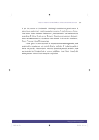 DESENVOLVIMENTO ECONÔMICO: A REDUÇÃO DAS DESIGUALDADES REGIONAIS •   291


                 e, por isso, devem ser considerados como importantes fatores promocionais, a
                 exemplo do que já ocorre em diversos países europeus. A exuberância e a diversi-
                 dade desses fatores subjetivos servem ainda para demonstrar concretamente que
                 essas áreas de Minas Gerais, apesar do menor dinamismo econômico, são riquís-
                 simas em termos culturais e históricos, como atestam as cidades de Diamantina,
                 Serro, Pirapora, Minas Novas e outras.
                      Assim, apesar da meta desafiante de atração de investimentos privados para
                 essas regiões mineiras em um contexto de crise sistêmica de caráter mundial, o
                 INDI, em parceria com as demais entidades públicas e privadas, trabalha para
                 que essas perspectivas positivas se tornem realidade e concretizem o desejo de
                 todos por uma Minas Gerais mais justa e equânime.




                                                                                        DESENVOLVIMENTO ECONÔMICO


IDENE.indb 291                                                                                          24/2/2009 10:35:56
 