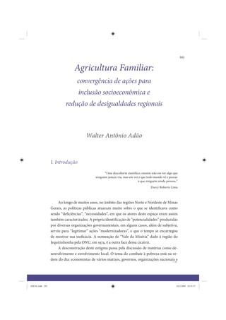 293


                               Agricultura Familiar:
                                 convergência de ações para
                                  inclusão socioeconômica e
                          redução de desigualdades regionais



                                      Walter Antônio Adão



                 I. Introdução
                                                  “Uma descoberta científica consiste não em ver algo que
                                            ninguém jamais viu, mas em ver o que todo mundo vê e pensar
                                                                           o que ninguém ainda pensou.”
                                                                                     Darcy Roberto Lima



                      Ao longo de muitos anos, no âmbito das regiões Norte e Nordeste de Minas
                 Gerais, as políticas públicas atuaram muito sobre o que se identificava como
                 sendo “deficiências”, “necessidades”, em que os atores deste espaço eram assim
                 também caracterizados. A própria identificação de “potencialidades” produzidas
                 por diversas organizações governamentais, em alguns casos, além de subjetiva,
                 serviu para “legitimar” ações “modernizadoras”, e que o tempo se encarregou
                 de mostrar sua ineficácia. A nomeação de “Vale da Miséria” dado à região do
                 Jequitinhonha pela ONU, em 1974, é a outra face dessa cicatriz.
                      A desconstrução deste estigma passa pela discussão de matérias como de-
                 senvolvimento e envolvimento local. O tema do combate à pobreza está na or-
                 dem do dia: economistas de vários matizes, governos, organizações nacionais e




IDENE.indb 293                                                                                          24/2/2009 10:35:57
 