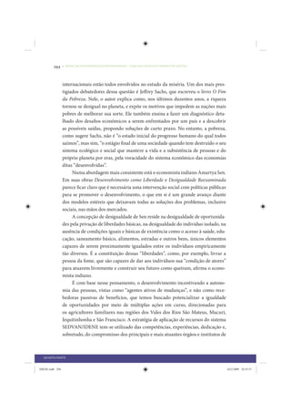 294     • REDUÇÃO DAS DESIGUALDADES REGIONAIS – UMA DAS FACES DO CHOQUE DE GESTÃO




                 internacionais estão todos envolvidos no estudo da miséria. Um dos mais pres-
                 tigiados debatedores dessa questão é Jeffrey Sachs, que escreveu o livro O Fim
                 da Pobreza. Nele, o autor explica como, nos últimos duzentos anos, a riqueza
                 tornou-se desigual no planeta, e expõe os motivos que impedem as nações mais
                 pobres de melhorar sua sorte. Ele também ensina a fazer um diagnóstico deta-
                 lhado dos desafios econômicos a serem enfrentados por um país e a descobrir
                 as possíveis saídas, propondo soluções de curto prazo. No entanto, a pobreza,
                 como sugere Sachs, não é “o estado inicial do progresso humano do qual todos
                 saímos”, mas sim, “o estágio final de uma sociedade quando tem destruído o seu
                 sistema ecológico e social que manteve a vida e a subsistência de pessoas e do
                 próprio planeta por eras, pela voracidade do sistema econômico das economias
                 ditas “desenvolvidas”.
                      Numa abordagem mais consistente está o economista indiano Amartya Sen.
                 Em suas obras Desenvolvimento como Liberdade e Desigualdade Reexaminada
                 parece ficar claro que é necessária uma intervenção social com políticas públicas
                 para se promover o desenvolvimento, o que em si é um grande avanço diante
                 dos modelos estéreis que deixavam todas as soluções dos problemas, inclusive
                 sociais, nas mãos dos mercados.
                      A concepção de desigualdade de Sen reside na desigualdade de oportunida-
                 des pela privação de liberdades básicas, na desigualdade do indivíduo isolado, na
                 ausência de condições iguais e básicas de existência como o acesso à saúde, edu-
                 cação, saneamento básico, alimentos, estradas e outros bens, únicos elementos
                 capazes de serem proximamente igualados entre os indivíduos empiricamente
                 tão diversos. É a constituição dessas “liberdades”, como, por exemplo, livrar a
                 pessoa da fome, que são capazes de dar aos indivíduos sua “condição de atores”
                 para atuarem livremente e construir seu futuro como queiram, afirma o econo-
                 mista indiano.
                      É com base nesse pensamento, o desenvolvimento incentivando a autono-
                 mia das pessoas, vistas como “agentes ativos de mudanças”, e não como rece-
                 bedoras passivas de benefícios, que temos buscado potencializar a igualdade
                 de oportunidades por meio de múltiplas ações em curso, direcionadas para
                 os agricultores familiares nas regiões dos Vales dos Rios São Mateus, Mucuri,
                 Jequitinhonha e São Francisco. A estratégia de aplicação de recursos do sistema
                 SEDVAN/IDENE tem-se utilizado das competências, experiências, dedicação e,
                 sobretudo, do compromisso dos principais e mais atuantes órgãos e institutos de



  QUARTA PARTE


IDENE.indb 294                                                                                       24/2/2009 10:35:57
 