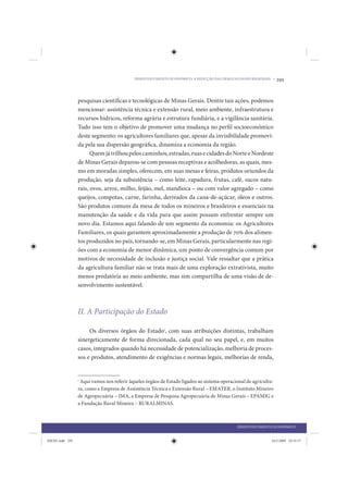 DESENVOLVIMENTO ECONÔMICO: A REDUÇÃO DAS DESIGUALDADES REGIONAIS •    295


                 pesquisas científicas e tecnológicas de Minas Gerais. Dentre tais ações, podemos
                 mencionar: assistência técnica e extensão rural, meio ambiente, infraestrutura e
                 recursos hídricos, reforma agrária e estrutura fundiária, e a vigilância sanitária.
                 Tudo isso tem o objetivo de promover uma mudança no perfil socioeconômico
                 deste segmento: os agricultores familiares que, apesar da invisibilidade promovi-
                 da pela sua dispersão geográfica, dinamiza a economia da região.
                       Quem já trilhou pelos caminhos, estradas, ruas e cidades do Norte e Nordeste
                 de Minas Gerais deparou-se com pessoas receptivas e acolhedoras, as quais, mes-
                 mo em moradas simples, oferecem, em suas mesas e feiras, produtos oriundos da
                 produção, seja da subsistência – como leite, rapadura, frutas, café, sucos natu-
                 rais, ovos, arroz, milho, feijão, mel, mandioca – ou com valor agregado – como
                 queijos, compotas, carne, farinha, derivados da cana-de-açúcar, óleos e outros.
                 São produtos comuns da mesa de todos os mineiros e brasileiros e essenciais na
                 manutenção da saúde e da vida para que assim possam enfrentar sempre um
                 novo dia. Estamos aqui falando de um segmento da economia: os Agricultores
                 Familiares, os quais garantem aproximadamente a produção de 70% dos alimen-
                 tos produzidos no país, tornando-se, em Minas Gerais, particularmente nas regi-
                 ões com a economia de menor dinâmica, um ponto de convergência comum por
                 motivos de necessidade de inclusão e justiça social. Vale ressaltar que a prática
                 da agricultura familiar não se trata mais de uma exploração extrativista, muito
                 menos predatória ao meio ambiente, mas sim compartilha de uma visão de de-
                 senvolvimento sustentável.



                 II. A Participação do Estado

                      Os diversos órgãos do Estado1, com suas atribuições distintas, trabalham
                 sinergeticamente de forma direcionada, cada qual no seu papel, e, em muitos
                 casos, integrados quando há necessidade de potencialização, melhoria de proces-
                 sos e produtos, atendimento de exigências e normas legais, melhorias de renda,


                 1
                  Aqui vamos nos referir àqueles órgãos de Estado ligados ao sistema operacional de agricultu-
                 ra, como a Empresa de Assistência Técnica e Extensão Rural – EMATER, o Instituto Mineiro
                 de Agropecuária – IMA, a Empresa de Pesquisa Agropecuária de Minas Gerais – EPAMIG e
                 a Fundação Rural Mineira – RURALMINAS.



                                                                                            DESENVOLVIMENTO ECONÔMICO


IDENE.indb 295                                                                                               24/2/2009 10:35:57
 