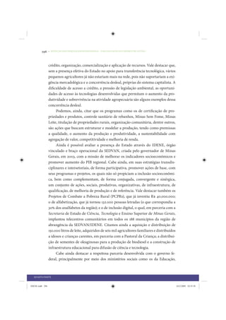 296     • REDUÇÃO DAS DESIGUALDADES REGIONAIS – UMA DAS FACES DO CHOQUE DE GESTÃO




                 crédito, organização, comercialização e aplicação de recursos. Vale destacar que,
                 sem a presença efetiva do Estado no apoio para transferência tecnológica, vários
                 pequenos agricultores já não estariam mais na rede, pois não suportariam a exi-
                 gência mercadológica e a concorrência desleal, próprias do sistema capitalista. A
                 dificuldade de acesso a crédito, a pressão de legislação ambiental, as oportuni-
                 dades de acesso às tecnologias desenvolvidas que permitam o aumento da pro-
                 dutividade e sobrevivência na atividade agropecuária são alguns exemplos dessa
                 concorrência desleal.
                      Podemos, ainda, citar que os programas como os de certificação de pro-
                 priedades e produtos, controle sanitário de rebanhos, Minas Sem Fome, Minas
                 Leite, titulação de propriedades rurais, organização comunitária, dentre outros,
                 são ações que buscam estruturar e modelar a produção, tendo como premissas
                 a qualidade, o aumento da produção e produtividade, a sustentabilidade com
                 agregação de valor, competitividade e melhoria de renda.
                      Ainda é possível avaliar a presença do Estado através do IDENE, órgão
                 vinculado e braço operacional da SEDVAN, criada pelo governador de Minas
                 Gerais, em 2003, com a missão de melhorar os indicadores socioeconômicos e
                 promover aumento do PIB regional. Cabe ainda, em suas estratégias transdis-
                 ciplinares e intersetoriais, de forma participativa, promover ações de base, com
                 seus programas e projetos, os quais não só propiciam a inclusão socioeconômi-
                 ca, bem como complementam, de forma conjugada, convergente e sinérgica,
                 um conjunto de ações, sociais, produtivas, organizativas, de infraestrutura, de
                 qualificação, de melhoria de produção e de referência. Vale destacar também os
                 Projetos de Combate a Pobreza Rural (PCPRs), que já investiu R$ 40.000.000;
                 o de alfabetização, que já tornou 132.000 pessoas letradas (o que correspondia a
                 30% dos analfabetos da região); e o de inclusão digital, o qual, em parceria com a
                 Secretaria de Estado de Ciência, Tecnologia e Ensino Superior de Minas Gerais,
                 implantou telecentros comunitários em todos os 188 municípios da região de
                 abrangência da SEDVAN/IDENE. Citamos ainda a aquisição e distribuição de
                 150.000 litros de leite, adquiridos de seis mil agricultores familiares e distribuídos
                 a idosos e crianças carentes, em parceria com a Pastoral da Criança; a distribui-
                 ção de sementes de oleaginosas para a produção de biodiesel e a construção de
                 infraestrutura educacional para difusão de ciência e tecnologia.
                      Cabe ainda destacar a respeitosa parceria desenvolvida com o governo fe-
                 deral, principalmente por meio dos ministérios sociais como os da Educação,



  QUARTA PARTE


IDENE.indb 296                                                                                            24/2/2009 10:35:58
 