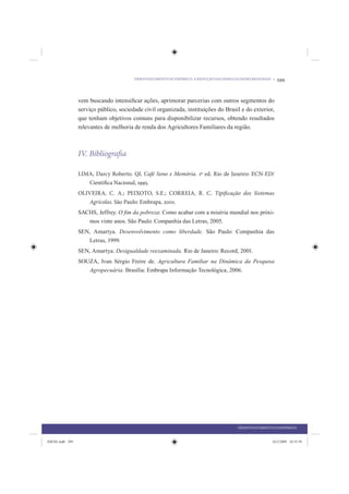DESENVOLVIMENTO ECONÔMICO: A REDUÇÃO DAS DESIGUALDADES REGIONAIS •   299


                 vem buscando intensiﬁcar ações, aprimorar parcerias com outros segmentos do
                 serviço público, sociedade civil organizada, instituições do Brasil e do exterior,
                 que tenham objetivos comuns para disponibilizar recursos, obtendo resultados
                 relevantes de melhoria de renda dos Agricultores Familiares da região.



                 IV. Bibliografia

                 LIMA, Darcy Roberto. QI, Café Sono e Memória. 1ª ed. Rio de Janeiro: ECN-ED/
                    Científica Nacional, 1995.
                 OLIVEIRA, C. A.; PEIXOTO, S.E.; CORREIA, R. C. Tipificação dos Sistemas
                    Agrícolas. São Paulo: Embrapa, 2001.
                 SACHS, Jeffrey. O ﬁm da pobreza: Como acabar com a miséria mundial nos próxi-
                    mos vinte anos. São Paulo: Companhia das Letras, 2005.
                 SEN, Amartya. Desenvolvimento como liberdade. São Paulo: Companhia das
                    Letras, 1999.
                 SEN, Amartya. Desigualdade reexaminada. Rio de Janeiro: Record, 2001.
                 SOUZA, Ivan Sérgio Freire de. Agricultura Familiar na Dinâmica da Pesquisa
                    Agropecuária. Brasília: Embrapa Informação Tecnológica, 2006.




                                                                                        DESENVOLVIMENTO ECONÔMICO


IDENE.indb 299                                                                                          24/2/2009 10:35:59
 