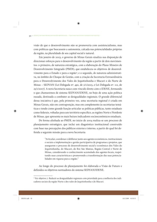 30     • REDUÇÃO DAS DESIGUALDADES REGIONAIS – UMA DAS FACES DO CHOQUE DE GESTÃO




                 visão de que o desenvolvimento não se promoveria com assistencialismo, mas
                 com políticas que buscassem a autonomia, calcada nas potencialidades próprias
                 da região, na pluralidade de seu capital social e natural.
                      Em janeiro de 2003, o governo de Minas Gerais sinaliza sua disposição de
                 direcionar esforços para o desenvolvimento da região a partir de dois movimen-
                 tos: o primeiro, de natureza estratégica, com a elaboração do Plano Mineiro de
                 Desenvolvimento Integrado (PMDI), que estabeleceu os objetivos de desenvol-
                 vimento para o Estado e para a região2; e o segundo, de natureza administrati-
                 va, no âmbito do Choque de Gestão, com a criação da Secretaria Extraordinária
                 para o Desenvolvimento dos Vales do Jequitinhonha e Mucuri e do Norte de
                 Minas – SEDVAN (Lei Delegada nº. 492, de 2/1/2003, e Lei Delegada nº. 112, de
                 25/1/2007). A nova Secretaria nasce com vínculo direto com o IDENE, formando
                 o que chamaremos de sistema SEDVAN/IDENE, no bojo de uma ação política
                 ousada, destinada a combater as desigualdades regionais. O grande diferencial
                 dessa iniciativa é que, pela primeira vez, uma secretaria regional é criada em
                 Minas Gerais, não em contraposição, mas em complemento às secretarias temá-
                 ticas e tendo como grande função articular as políticas públicas, tanto estaduais
                 como federais, voltadas para um território específico, as regiões Norte e Nordeste
                 de Minas, que apresenta os mais baixos indicadores socioeconômicos estaduais.
                      De forma alinhada ao PMDI, no início de 2004 realiza-se um processo de
                 planejamento estratégico, que inclui um diagnóstico institucional construído
                 com base nas percepções dos públicos externo e interno, a partir do qual foi de-
                 finida a seguinte missão para a nova Secretaria:

                             “Articular, coordenar e deliberar junto aos agentes econômicos, institucionais
                             e sociais a implementação e gestão participativa de programas e projetos, que
                             assegurem o processo de desenvolvimento social e econômico dos Vales do
                             Jequitinhonha, do Mucuri, do Rio São Mateus, Região Central e Norte de
                             Minas, considerando o conhecimento acumulado dos agentes locais, respei-
                             tando suas características e promovendo a transformação das suas potencia-
                             lidades em riqueza para a região.”

                      Ao longo do processo de planejamento foi elaborada a Visão de Futuro e
                 definidos os objetivos norteadores do sistema SEDVAN/IDENE.

                 2
                   Ver objetivo 7: Reduzir as desigualdades regionais com prioridade para a melhoria dos indi-
                 cadores sociais da região Norte e dos vales do Jequitinhonha e do Mucuri.




IDENE.indb 30                                                                                                    24/2/2009 10:30:55
 
