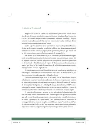 CONSOLIDAÇÃO DE UMA CULTURA POLÍTICA PARTICIPATIVA •   305



                 II. Política Territorial

                       As políticas sociais do Estado são fragmentadas por setores: saúde, educa-
                 ção, desenvolvimento econômico, desenvolvimento social, etc. Esta fragmenta-
                 ção está relacionada à especialização dos saberes conforme uma lógica do pen-
                 samento racional ocidental. Mas ela tem como razão final a existência do ser
                 humano em sua totalidade e não em partes.
                       Outro aspecto estrutural a ser considerado é que as Superintendências e
                 Gerências Regionais vinculadas às políticas públicas não são as mesmas, dificul-
                 tando ainda mais o acesso da população às questões e políticas que afetam um
                 território específico e que se relacionam a mais de uma política.
                       Em muitos locais a descentralização da administração pública tem sido pro-
                 posta no sentido de concentrar todos os setores em um determinado espaço físi-
                 co regional, como no caso das subprefeituras ou regionais em municípios como
                 os de São Paulo e Belo Horizonte. O espaço de demarcação dos limites destas se
                 realiza “por decreto”. O Estado define a forma de subdivisão dessas áreas, confor-
                 me argumentos técnicos explicitados.
                       A iniciativa do governo de Minas de criação de uma Secretaria de Governo
                 voltada para o fomento do desenvolvimento dos Vales e do Norte revela-se, as-
                 sim, como uma inovação na gestão pública brasileira.
                       Dentre as atribuições específicas da SEDVAN está a “formulação, em arti-
                 culação com as demais Secretarias de Estado, de planos e programas em sua área
                 de atuação e coordenação das ações voltadas para o desenvolvimento de sua área
                 de abrangência” (artigo 22, da Lei Delegada nº. 49). Desta forma, a SEDVAN é a
                 primeira Secretaria Estadual de caráter territorial, que se mobiliza a partir da
                 identidade cultural dos cidadãos que residem e se identificam naquela região.
                       O maior desafio passou a ser uma territorialização definida pelas identida-
                 des dos atores sociais. O território seria formado pela concepção que os atores
                 que nele vivem lhe atribuem, portanto esta característica estará fortemente re-
                 lacionada à promoção do capital social. Uma política territorial construída de
                 forma participativa, como se propõe, possibilita um maior “controle social” e o
                 fortalecimento das “redes sociais” que atuariam mais ativamente na proposição,
                 execução e controle das políticas públicas que têm por finalidade as pessoas.




                                                                                                     DIÁLOGO SOCIAL


IDENE.indb 305                                                                                          24/2/2009 10:36:00
 