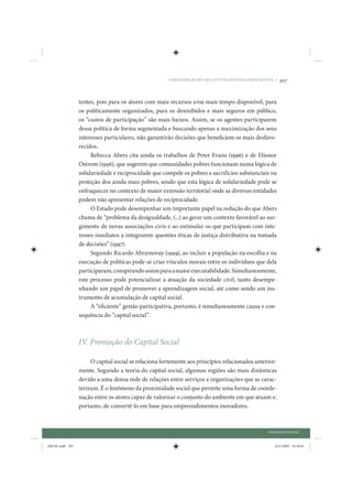 CONSOLIDAÇÃO DE UMA CULTURA POLÍTICA PARTICIPATIVA •   307


                 tentes, pois para os atores com mais recursos e/ou mais tempo disponível, para
                 os politicamente organizados, para os desinibidos e mais seguros em público,
                 os “custos de participação” são mais baixos. Assim, se os agentes participarem
                 dessa política de forma segmentada e buscando apenas a maximização dos seus
                 interesses particulares, não garantirão decisões que beneficiem os mais desfavo-
                 recidos.
                      Rebecca Abers cita ainda os trabalhos de Peter Evans (1996) e de Elionor
                 Ostrom (1996), que sugerem que comunidades pobres funcionam numa lógica de
                 solidariedade e reciprocidade que compele os pobres a sacrifícios substanciais na
                 proteção dos ainda mais pobres, sendo que esta lógica de solidariedade pode se
                 enfraquecer no contexto de maior extensão territorial onde as diversas entidades
                 podem não apresentar relações de reciprocidade.
                      O Estado pode desempenhar um importante papel na redução do que Abers
                 chama de “problema da desigualdade, (...) ao gerar um contexto favorável ao sur-
                 gimento de novas associações civis e ao estimular os que participam com inte-
                 resses imediatos a integrarem questões éticas de justiça distributiva na tomada
                 de decisões” (1997).
                      Segundo Ricardo Abramovay (1999), ao incluir a população na escolha e na
                 execução de políticas pode-se criar vínculos morais entre os indivíduos que dela
                 participaram, conspirando assim para a maior executabilidade. Simultaneamente,
                 este processo pode potencializar a atuação da sociedade civil, tanto desempe-
                 nhando um papel de promover a aprendizagem social, até como sendo um ins-
                 trumento de acumulação de capital social.
                      A “eficiente” gestão participativa, portanto, é simultaneamente causa e con-
                 sequência do “capital social”.



                 IV. Promoção do Capital Social

                      O capital social se relaciona fortemente aos princípios relacionados anterior-
                 mente. Segundo a teoria do capital social, algumas regiões são mais dinâmicas
                 devido a uma densa rede de relações entre serviços e organizações que as carac-
                 terizam. É o fenômeno da proximidade social que permite uma forma de coorde-
                 nação entre os atores capaz de valorizar o conjunto do ambiente em que atuam e,
                 portanto, de convertê-lo em base para empreendimentos inovadores.



                                                                                                     DIÁLOGO SOCIAL


IDENE.indb 307                                                                                          24/2/2009 10:36:01
 
