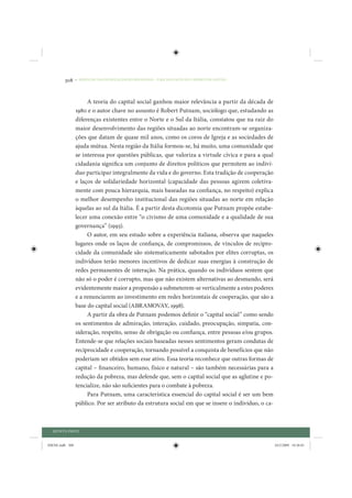 308     • REDUÇÃO DAS DESIGUALDADES REGIONAIS – UMA DAS FACES DO CHOQUE DE GESTÃO




                      A teoria do capital social ganhou maior relevância a partir da década de
                 1980 e o autor chave no assunto é Robert Putnam, sociólogo que, estudando as
                 diferenças existentes entre o Norte e o Sul da Itália, constatou que na raiz do
                 maior desenvolvimento das regiões situadas ao norte encontram-se organiza-
                 ções que datam de quase mil anos, como os coros de Igreja e as sociedades de
                 ajuda mútua. Nesta região da Itália formou-se, há muito, uma comunidade que
                 se interessa por questões públicas, que valoriza a virtude cívica e para a qual
                 cidadania significa um conjunto de direitos políticos que permitem ao indiví-
                 duo participar integralmente da vida e do governo. Esta tradição de cooperação
                 e laços de solidariedade horizontal (capacidade das pessoas agirem coletiva-
                 mente com pouca hierarquia, mais baseadas na confiança, no respeito) explica
                 o melhor desempenho institucional das regiões situadas ao norte em relação
                 àquelas ao sul da Itália. É a partir desta dicotomia que Putnam propõe estabe-
                 lecer uma conexão entre “o civismo de uma comunidade e a qualidade de sua
                 governança” (1993).
                      O autor, em seu estudo sobre a experiência italiana, observa que naqueles
                 lugares onde os laços de confiança, de compromissos, de vínculos de recipro-
                 cidade da comunidade são sistematicamente sabotados por elites corruptas, os
                 indivíduos terão menores incentivos de dedicar suas energias à construção de
                 redes permanentes de interação. Na prática, quando os indivíduos sentem que
                 não só o poder é corrupto, mas que não existem alternativas ao desmando, será
                 evidentemente maior a propensão a submeterem-se verticalmente a estes poderes
                 e a renunciarem ao investimento em redes horizontais de cooperação, que são a
                 base do capital social (ABRAMOVAY, 1998).
                      A partir da obra de Putnam podemos definir o “capital social” como sendo
                 os sentimentos de admiração, interação, cuidado, preocupação, simpatia, con-
                 sideração, respeito, senso de obrigação ou confiança, entre pessoas e/ou grupos.
                 Entende-se que relações sociais baseadas nesses sentimentos geram condutas de
                 reciprocidade e cooperação, tornando possível a conquista de benefícios que não
                 poderiam ser obtidos sem esse ativo. Essa teoria reconhece que outras formas de
                 capital – financeiro, humano, físico e natural – são também necessárias para a
                 redução da pobreza, mas defende que, sem o capital social que as aglutine e po-
                 tencialize, não são suficientes para o combate à pobreza.
                      Para Putnam, uma característica essencial do capital social é ser um bem
                 público. Por ser atributo da estrutura social em que se insere o indivíduo, o ca-



  QUINTA PARTE


IDENE.indb 308                                                                                       24/2/2009 10:36:01
 