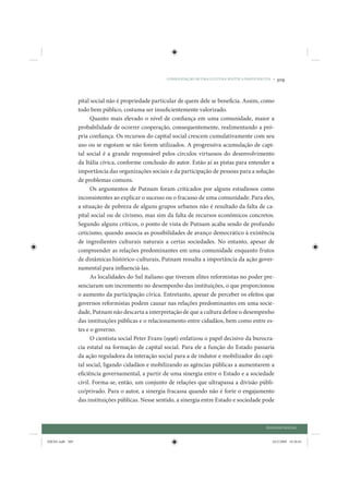 CONSOLIDAÇÃO DE UMA CULTURA POLÍTICA PARTICIPATIVA •   309


                 pital social não é propriedade particular de quem dele se beneficia. Assim, como
                 todo bem público, costuma ser insuficientemente valorizado.
                       Quanto mais elevado o nível de confiança em uma comunidade, maior a
                 probabilidade de ocorrer cooperação, consequentemente, realimentando a pró-
                 pria confiança. Os recursos do capital social crescem cumulativamente com seu
                 uso ou se esgotam se não forem utilizados. A progressiva acumulação de capi-
                 tal social é a grande responsável pelos círculos virtuosos do desenvolvimento
                 da Itália cívica, conforme conclusão do autor. Estão aí as pistas para entender a
                 importância das organizações sociais e da participação de pessoas para a solução
                 de problemas comuns.
                       Os argumentos de Putnam foram criticados por alguns estudiosos como
                 inconsistentes ao explicar o sucesso ou o fracasso de uma comunidade. Para eles,
                 a situação de pobreza de alguns grupos urbanos não é resultado da falta de ca-
                 pital social ou de civismo, mas sim da falta de recursos econômicos concretos.
                 Segundo alguns críticos, o ponto de vista de Putnam acaba sendo de profundo
                 ceticismo, quando associa as possibilidades de avanço democrático à existência
                 de ingredientes culturais naturais a certas sociedades. No entanto, apesar de
                 compreender as relações predominantes em uma comunidade enquanto frutos
                 de dinâmicas histórico-culturais, Putnam ressalta a importância da ação gover-
                 namental para influenciá-las.
                       As localidades do Sul italiano que tiveram elites reformistas no poder pre-
                 senciaram um incremento no desempenho das instituições, o que proporcionou
                 o aumento da participação cívica. Entretanto, apesar de perceber os efeitos que
                 governos reformistas podem causar nas relações predominantes em uma socie-
                 dade, Putnam não descarta a interpretação de que a cultura define o desempenho
                 das instituições públicas e o relacionamento entre cidadãos, bem como entre es-
                 tes e o governo.
                       O cientista social Peter Evans (1996) enfatizou o papel decisivo da burocra-
                 cia estatal na formação de capital social. Para ele a função do Estado passaria
                 da ação reguladora da interação social para a de indutor e mobilizador do capi-
                 tal social, ligando cidadãos e mobilizando as agências públicas a aumentarem a
                 eficiência governamental, a partir de uma sinergia entre o Estado e a sociedade
                 civil. Forma-se, então, um conjunto de relações que ultrapassa a divisão públi-
                 co/privado. Para o autor, a sinergia fracassa quando não é forte o engajamento
                 das instituições públicas. Nesse sentido, a sinergia entre Estado e sociedade pode



                                                                                                     DIÁLOGO SOCIAL


IDENE.indb 309                                                                                          24/2/2009 10:36:01
 
