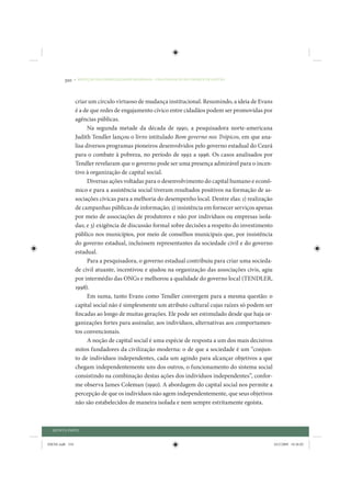 310     • REDUÇÃO DAS DESIGUALDADES REGIONAIS – UMA DAS FACES DO CHOQUE DE GESTÃO




                 criar um círculo virtuoso de mudança institucional. Resumindo, a ideia de Evans
                 é a de que redes de engajamento cívico entre cidadãos podem ser promovidas por
                 agências públicas.
                       Na segunda metade da década de 1990, a pesquisadora norte-americana
                 Judith Tendler lançou o livro intitulado Bom governo nos Trópicos, em que ana-
                 lisa diversos programas pioneiros desenvolvidos pelo governo estadual do Ceará
                 para o combate à pobreza, no período de 1992 a 1996. Os casos analisados por
                 Tendler revelaram que o governo pode ser uma presença admirável para o incen-
                 tivo à organização de capital social.
                       Diversas ações voltadas para o desenvolvimento do capital humano e econô-
                 mico e para a assistência social tiveram resultados positivos na formação de as-
                 sociações cívicas para a melhoria do desempenho local. Dentre elas: 1) realização
                 de campanhas públicas de informação; 2) insistência em fornecer serviços apenas
                 por meio de associações de produtores e não por indivíduos ou empresas isola-
                 das; e 3) exigência de discussão formal sobre decisões a respeito do investimento
                 público nos municípios, por meio de conselhos municipais que, por insistência
                 do governo estadual, incluíssem representantes da sociedade civil e do governo
                 estadual.
                       Para a pesquisadora, o governo estadual contribuiu para criar uma socieda-
                 de civil atuante, incentivou e ajudou na organização das associações civis, agiu
                 por intermédio das ONGs e melhorou a qualidade do governo local (TENDLER,
                 1998).
                       Em suma, tanto Evans como Tendler convergem para a mesma questão: o
                 capital social não é simplesmente um atributo cultural cujas raízes só podem ser
                 fincadas ao longo de muitas gerações. Ele pode ser estimulado desde que haja or-
                 ganizações fortes para assinalar, aos indivíduos, alternativas aos comportamen-
                 tos convencionais.
                       A noção de capital social é uma espécie de resposta a um dos mais decisivos
                 mitos fundadores da civilização moderna: o de que a sociedade é um “conjun-
                 to de indivíduos independentes, cada um agindo para alcançar objetivos a que
                 chegam independentemente uns dos outros, o funcionamento do sistema social
                 consistindo na combinação destas ações dos indivíduos independentes”, confor-
                 me observa James Coleman (1990). A abordagem do capital social nos permite a
                 percepção de que os indivíduos não agem independentemente, que seus objetivos
                 não são estabelecidos de maneira isolada e nem sempre estritamente egoísta.



  QUINTA PARTE


IDENE.indb 310                                                                                       24/2/2009 10:36:02
 