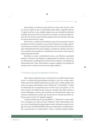 CONSOLIDAÇÃO DE UMA CULTURA POLÍTICA PARTICIPATIVA •   311


                      Neste sentido, as estruturas sociais devem ser vistas como recursos, como
                 um ativo de capital de que as coletividades podem dispor. Segundo Coleman,
                 “o capital social não é uma entidade singular, mas uma variedade de diferentes
                 entidades que possuem duas características em comum: consistem em algum as-
                 pecto de uma estrutura social e facilitam algumas ações dos indivíduos que estão
                 no interior desta estrutura” (1990).
                      Dessa forma, o capital social é produtivo, já que ele torna possível o alcance
                 de objetivos não bem sucedidos na sua ausência. Quando, por exemplo, agricul-
                 tores formam um fundo de aval que lhes permite acesso a recursos bancários, os
                 quais individualmente lhes seriam negados, as relações de confiança entre eles e
                 com os próprios bancos podem ser consideradas como um ativo social capaz de
                 propiciar geração de renda.
                      Reconhece-se, assim, a pluralidade de atores, com diferentes capacidades
                 (poderes) e interesses que disputam a implementação de projetos e seus recur-
                 sos. Planejamento e gestão/governo deixam de dizer respeito a um problema de
                 administração das “coisas” pelos homens e passam a significar um problema de
                 interação entre os homens na busca de seus amplos objetivos.



                 V. Estímulo das potencialidades territoriais

                      Outro aspecto importante para a construção de um modelo de governança
                 social é o estímulo das potencialidades territoriais e, por este, estamos enten-
                 dendo uma territorialidade formada pela sua rede social. A política pública atua
                 muito nos espaços onde identifica certas “deficiências”, “necessidades”. A ênfase
                 nas deficiências tem consequências para os atores sociais, que passam a se ver
                 como carentes. Na medida em que começam a acreditar nessa ideia, tornam-se
                 pessoas dependentes, passivas, que necessitam de instituições para suprir suas
                 carências, acabando por acreditar que não precisam se articular para obter me-
                 lhorias, pois são “atores” de “segunda categoria”.
                      A própria identificação de “potencialidades” e “deficiências” é muito subje-
                 tiva e, em alguns casos, pode servir para “legitimar” ações e determinados status
                 quo, como a identificação de alguns grupos sociais tradicionais presentes na re-
                 gião de atuação da SEDVAN/IDENE tidos por ultrapassados ou subdesenvolvi-
                 dos e que precisam ser “modernizados”. Assim, os inúmeros projetos implan-



                                                                                                      DIÁLOGO SOCIAL


IDENE.indb 311                                                                                           24/2/2009 10:36:02
 