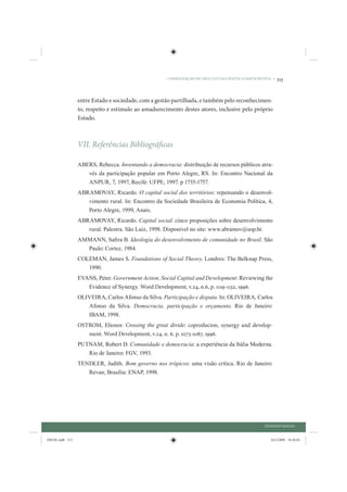 CONSOLIDAÇÃO DE UMA CULTURA POLÍTICA PARTICIPATIVA •   313


                 entre Estado e sociedade, com a gestão partilhada, e também pelo reconhecimen-
                 to, respeito e estímulo ao amadurecimento destes atores, inclusive pelo próprio
                 Estado.



                 VII. Referências Bibliográficas

                 ABERS, Rebecca. Inventando a democracia: distribuição de recursos públicos atra-
                    vés da participação popular em Porto Alegre, RS. In: Encontro Nacional da
                    ANPUR, 7, 1997, Recife: UFPE, 1997. p 1735-1757.
                 ABRAMOVAY, Ricardo. O capital social dos territórios: repensando o desenvol-
                    vimento rural. In: Encontro da Sociedade Brasileira de Economia Política, 4,
                    Porto Alegre, 1999, Anais.
                 ABRAMOVAY, Ricardo. Capital social: cinco proposições sobre desenvolvimento
                    rural. Palestra. São Luiz, 1998. Disponível no site: www.abramov@usp.br.
                 AMMANN, Saﬁra B. Ideologia do desenvolvimento de comunidade no Brasil. São
                   Paulo: Cortez, 1984.
                 COLEMAN, James S. Foundations of Social Theory. Londres: The Belknap Press,
                    1990.
                 EVANS, Peter. Government Action, Social Capital and Development: Reviewing the
                    Evidence of Synergy. Word Development, v.24, n.6, p. 1119-1132, 1996.
                 OLIVEIRA, Carlos Afonso da Silva. Participação e disputa. In: OLIVEIRA, Carlos
                    Afonso da Silva. Democracia, participação e orçamento. Rio de Janeiro:
                    IBAM, 1998.
                 OSTROM, Elionor. Crossing the great divide: coproducion, synergy and develop-
                    ment. Word Development, v.24, n. 6, p. 1073-1087, 1996.
                 PUTNAM, Robert D. Comunidade e democracia: a experiência da Itália Moderna.
                    Rio de Janeiro: FGV, 1993.
                 TENDLER, Judith. Bom governo nos trópicos: uma visão crítica. Rio de Janeiro:
                    Revan; Brasília: ENAP, 1998.




                                                                                                    DIÁLOGO SOCIAL


IDENE.indb 313                                                                                         24/2/2009 10:36:03
 